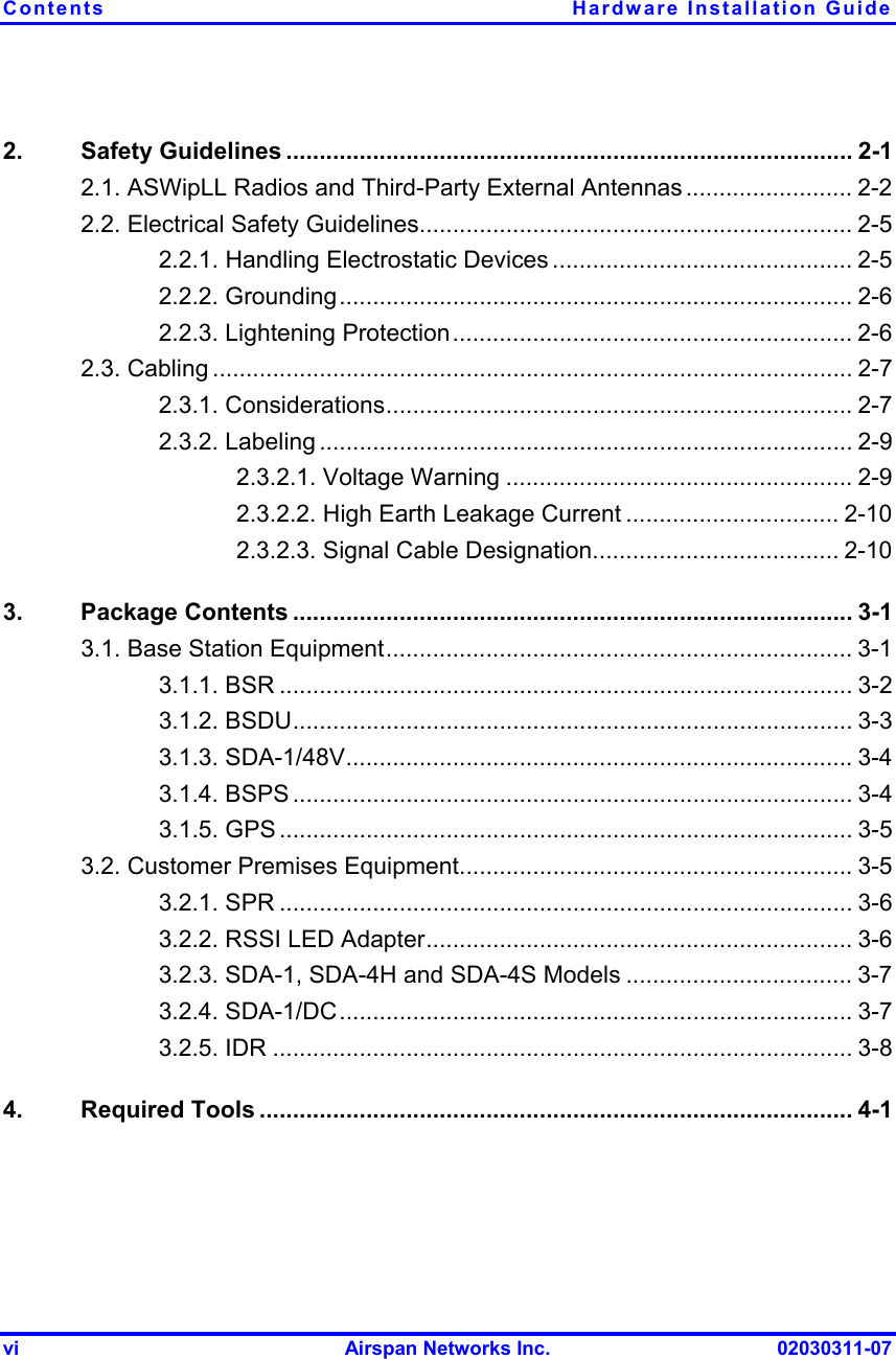 Contents  Hardware Installation Guide vi  Airspan Networks Inc.  02030311-07 2. Safety Guidelines ..................................................................................... 2-1 2.1. ASWipLL Radios and Third-Party External Antennas ......................... 2-2 2.2. Electrical Safety Guidelines................................................................. 2-5 2.2.1. Handling Electrostatic Devices ............................................. 2-5 2.2.2. Grounding............................................................................. 2-6 2.2.3. Lightening Protection............................................................ 2-6 2.3. Cabling ................................................................................................ 2-7 2.3.1. Considerations...................................................................... 2-7 2.3.2. Labeling ................................................................................ 2-9 2.3.2.1. Voltage Warning .................................................... 2-9 2.3.2.2. High Earth Leakage Current ................................ 2-10 2.3.2.3. Signal Cable Designation..................................... 2-10 3. Package Contents .................................................................................... 3-1 3.1. Base Station Equipment...................................................................... 3-1 3.1.1. BSR ...................................................................................... 3-2 3.1.2. BSDU.................................................................................... 3-3 3.1.3. SDA-1/48V............................................................................ 3-4 3.1.4. BSPS .................................................................................... 3-4 3.1.5. GPS ...................................................................................... 3-5 3.2. Customer Premises Equipment........................................................... 3-5 3.2.1. SPR ...................................................................................... 3-6 3.2.2. RSSI LED Adapter................................................................ 3-6 3.2.3. SDA-1, SDA-4H and SDA-4S Models .................................. 3-7 3.2.4. SDA-1/DC............................................................................. 3-7 3.2.5. IDR ....................................................................................... 3-8 4. Required Tools ......................................................................................... 4-1 