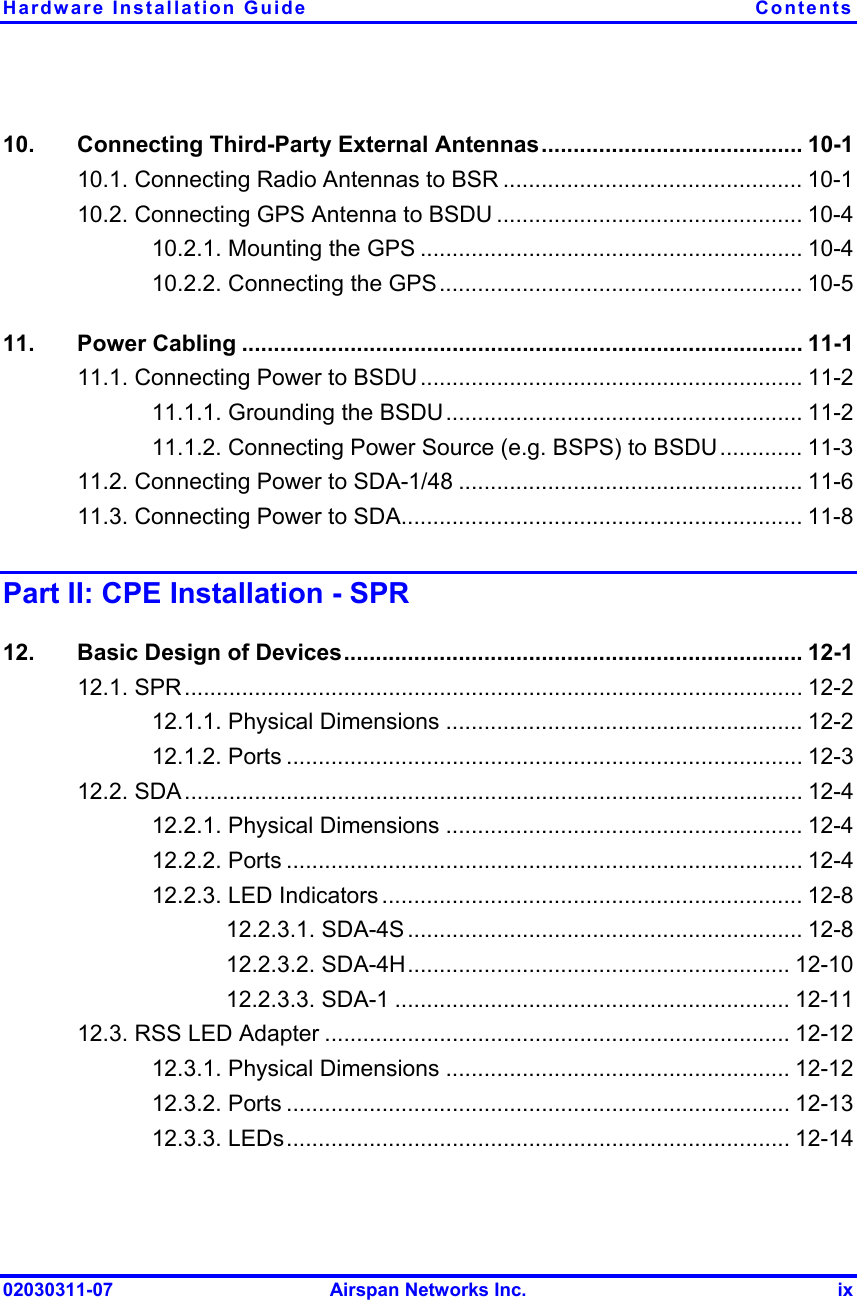 Hardware Installation Guide  Contents 02030311-07  Airspan Networks Inc.  ix 10.  Connecting Third-Party External Antennas......................................... 10-1 10.1. Connecting Radio Antennas to BSR ............................................... 10-1 10.2. Connecting GPS Antenna to BSDU ................................................ 10-4 10.2.1. Mounting the GPS ............................................................ 10-4 10.2.2. Connecting the GPS......................................................... 10-5 11. Power Cabling ........................................................................................ 11-1 11.1. Connecting Power to BSDU ............................................................ 11-2 11.1.1. Grounding the BSDU........................................................ 11-2 11.1.2. Connecting Power Source (e.g. BSPS) to BSDU............. 11-3 11.2. Connecting Power to SDA-1/48 ...................................................... 11-6 11.3. Connecting Power to SDA............................................................... 11-8 Part II: CPE Installation - SPR 12.  Basic Design of Devices........................................................................ 12-1 12.1. SPR................................................................................................. 12-2 12.1.1. Physical Dimensions ........................................................ 12-2 12.1.2. Ports ................................................................................. 12-3 12.2. SDA................................................................................................. 12-4 12.2.1. Physical Dimensions ........................................................ 12-4 12.2.2. Ports ................................................................................. 12-4 12.2.3. LED Indicators .................................................................. 12-8 12.2.3.1. SDA-4S .............................................................. 12-8 12.2.3.2. SDA-4H............................................................ 12-10 12.2.3.3. SDA-1 .............................................................. 12-11 12.3. RSS LED Adapter ......................................................................... 12-12 12.3.1. Physical Dimensions ...................................................... 12-12 12.3.2. Ports ............................................................................... 12-13 12.3.3. LEDs............................................................................... 12-14 