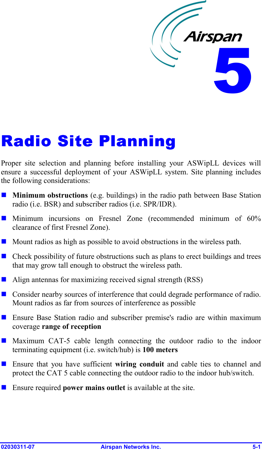  02030311-07 Airspan Networks Inc.  5-1   Radio Site PlanningRadio Site PlanningRadio Site PlanningRadio Site Planning    Proper site selection and planning before installing your ASWipLL devices will ensure a successful deployment of your ASWipLL system. Site planning includes the following considerations: ! Minimum obstructions (e.g. buildings) in the radio path between Base Station radio (i.e. BSR) and subscriber radios (i.e. SPR/IDR). ! Minimum incursions on Fresnel Zone (recommended minimum of 60% clearance of first Fresnel Zone). ! Mount radios as high as possible to avoid obstructions in the wireless path.  ! Check possibility of future obstructions such as plans to erect buildings and trees that may grow tall enough to obstruct the wireless path. ! Align antennas for maximizing received signal strength (RSS)  ! Consider nearby sources of interference that could degrade performance of radio. Mount radios as far from sources of interference as possible ! Ensure Base Station radio and subscriber premise&apos;s radio are within maximum coverage range of reception ! Maximum CAT-5 cable length connecting the outdoor radio to the indoor terminating equipment (i.e. switch/hub) is 100 meters ! Ensure that you have sufficient wiring conduit and cable ties to channel and protect the CAT 5 cable connecting the outdoor radio to the indoor hub/switch. ! Ensure required power mains outlet is available at the site. 5 