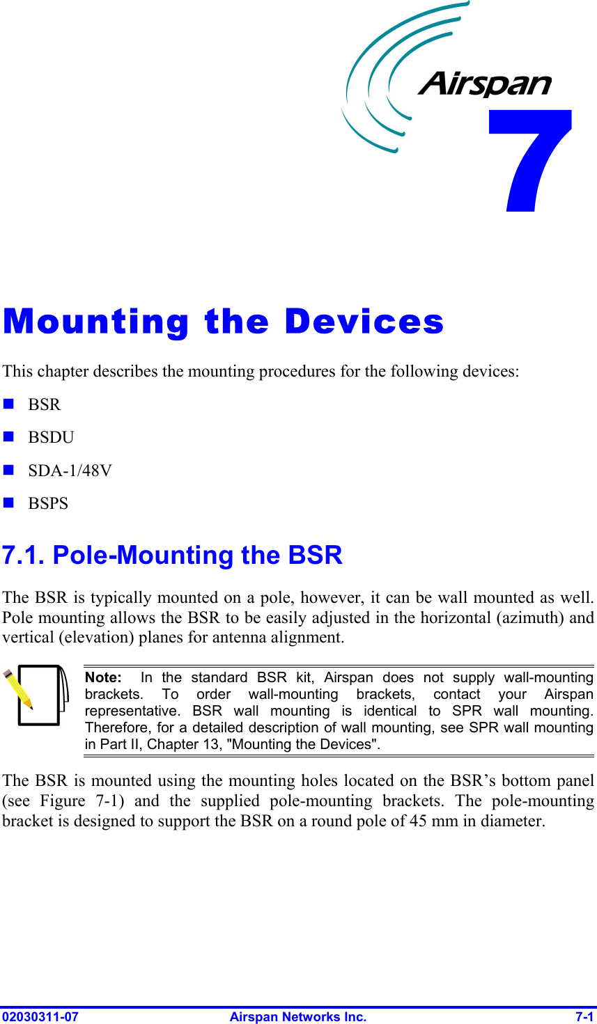  02030311-07  Airspan Networks Inc.  7-1   Mounting the Devices This chapter describes the mounting procedures for the following devices:  BSR  BSDU  SDA-1/48V  BSPS 7.1. Pole-Mounting the BSR The BSR is typically mounted on a pole, however, it can be wall mounted as well. Pole mounting allows the BSR to be easily adjusted in the horizontal (azimuth) and vertical (elevation) planes for antenna alignment.   Note:  In the standard BSR kit, Airspan does not supply wall-mounting brackets. To order wall-mounting brackets, contact your Airspan representative. BSR wall mounting is identical to SPR wall mounting.Therefore, for a detailed description of wall mounting, see SPR wall mountingin Part II, Chapter 13, &quot;Mounting the Devices&quot;. The BSR is mounted using the mounting holes located on the BSR’s bottom panel (see Figure  7-1) and the supplied pole-mounting brackets. The pole-mounting bracket is designed to support the BSR on a round pole of 45 mm in diameter. 7 