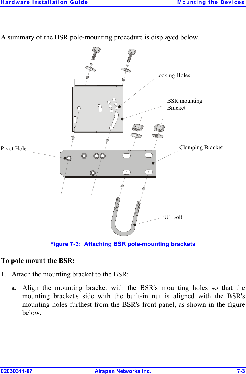 Hardware Installation Guide  Mounting the Devices 02030311-07  Airspan Networks Inc.  7-3 A summary of the BSR pole-mounting procedure is displayed below.  Pivot Hole ‘U’ Bolt  Locking Holes BSR mounting Bracket  Clamping Bracket   Figure  7-3:  Attaching BSR pole-mounting brackets To pole mount the BSR: 1.  Attach the mounting bracket to the BSR: a.  Align the mounting bracket with the BSR&apos;s mounting holes so that the mounting bracket&apos;s side with the built-in nut is aligned with the BSR&apos;s mounting holes furthest from the BSR&apos;s front panel, as shown in the figure below. 