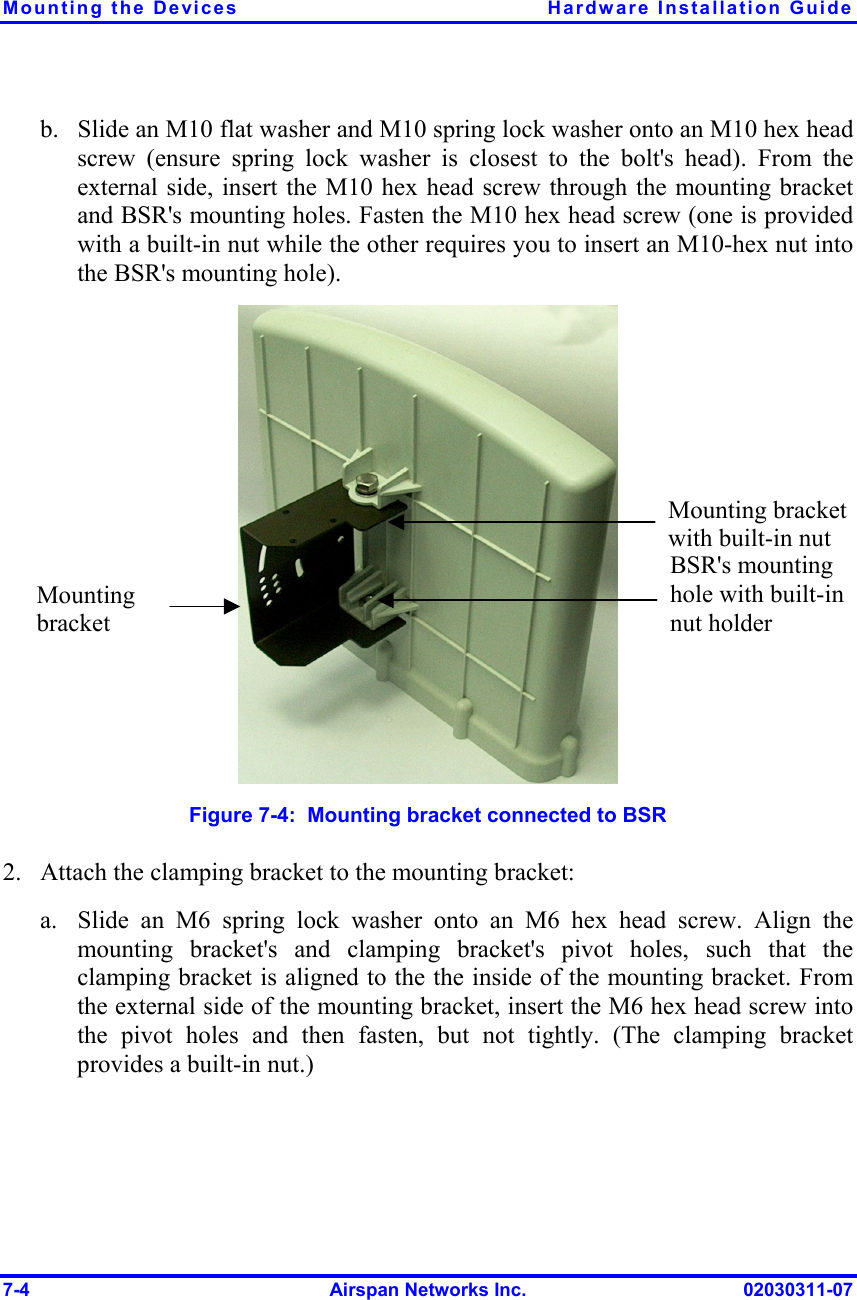 Mounting the Devices  Hardware Installation Guide 7-4  Airspan Networks Inc.  02030311-07 b.  Slide an M10 flat washer and M10 spring lock washer onto an M10 hex head screw (ensure spring lock washer is closest to the bolt&apos;s head). From the external side, insert the M10 hex head screw through the mounting bracket and BSR&apos;s mounting holes. Fasten the M10 hex head screw (one is provided with a built-in nut while the other requires you to insert an M10-hex nut into the BSR&apos;s mounting hole).  Figure  7-4:  Mounting bracket connected to BSR 2.  Attach the clamping bracket to the mounting bracket: a.  Slide an M6 spring lock washer onto an M6 hex head screw. Align the mounting bracket&apos;s and clamping bracket&apos;s pivot holes, such that the clamping bracket is aligned to the the inside of the mounting bracket. From the external side of the mounting bracket, insert the M6 hex head screw into the pivot holes and then fasten, but not tightly. (The clamping bracket provides a built-in nut.) BSR&apos;s mounting hole with built-in nut holder Mounting bracket with built-in nut Mounting bracket 