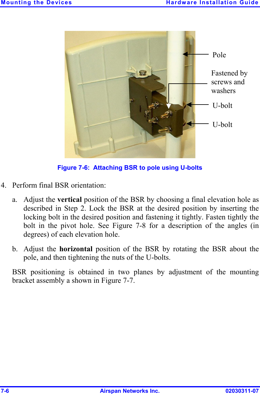 Mounting the Devices  Hardware Installation Guide 7-6  Airspan Networks Inc.  02030311-07  Figure  7-6:  Attaching BSR to pole using U-bolts 4.  Perform final BSR orientation: a. Adjust the vertical position of the BSR by choosing a final elevation hole as described in Step  2. Lock the BSR at the desired position by inserting the locking bolt in the desired position and fastening it tightly. Fasten tightly the bolt in the pivot hole. See Figure  7-8 for a description of the angles (in degrees) of each elevation hole. b. Adjust the horizontal  position of the BSR by rotating the BSR about the pole, and then tightening the nuts of the U-bolts. BSR positioning is obtained in two planes by adjustment of the mounting bracket assembly a shown in Figure  7-7. U-bolt U-bolt Fastened by screws and washers Pole 