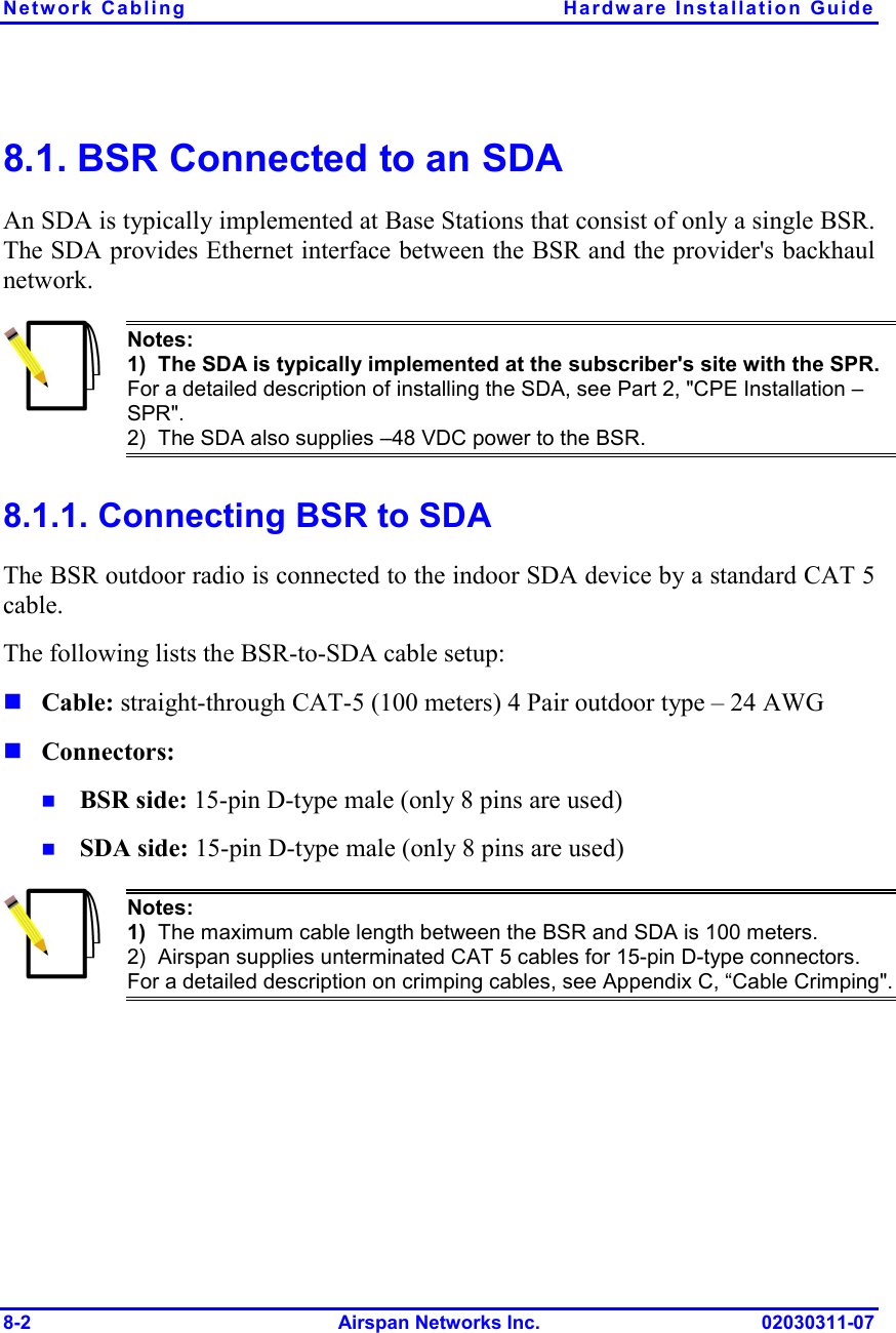 Network Cabling  Hardware Installation Guide 8-2 Airspan Networks Inc. 02030311-07 8.1. BSR Connected to an SDA An SDA is typically implemented at Base Stations that consist of only a single BSR. The SDA provides Ethernet interface between the BSR and the provider&apos;s backhaul network.  Notes: 1)  The SDA is typically implemented at the subscriber&apos;s site with the SPR. For a detailed description of installing the SDA, see Part 2, &quot;CPE Installation – SPR&quot;. 2)  The SDA also supplies –48 VDC power to the BSR. 8.1.1. Connecting BSR to SDA The BSR outdoor radio is connected to the indoor SDA device by a standard CAT 5 cable. The following lists the BSR-to-SDA cable setup: ! Cable: straight-through CAT-5 (100 meters) 4 Pair outdoor type – 24 AWG  ! Connectors:  !  BSR side: 15-pin D-type male (only 8 pins are used) !  SDA side: 15-pin D-type male (only 8 pins are used)  Notes: 1)  The maximum cable length between the BSR and SDA is 100 meters. 2)  Airspan supplies unterminated CAT 5 cables for 15-pin D-type connectors. For a detailed description on crimping cables, see Appendix C, “Cable Crimping&quot;. 