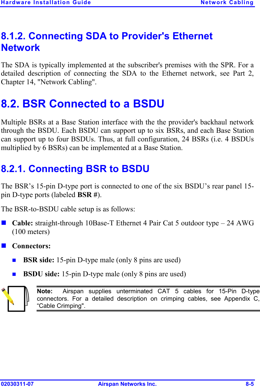 Hardware Installation Guide  Network Cabling 02030311-07 Airspan Networks Inc.  8-5 8.1.2. Connecting SDA to Provider&apos;s Ethernet Network The SDA is typically implemented at the subscriber&apos;s premises with the SPR. For a detailed description of connecting the SDA to the Ethernet network, see Part 2, Chapter 14, &quot;Network Cabling&quot;. 8.2. BSR Connected to a BSDU Multiple BSRs at a Base Station interface with the the provider&apos;s backhaul network through the BSDU. Each BSDU can support up to six BSRs, and each Base Station can support up to four BSDUs. Thus, at full configuration, 24 BSRs (i.e. 4 BSDUs multiplied by 6 BSRs) can be implemented at a Base Station. 8.2.1. Connecting BSR to BSDU The BSR’s 15-pin D-type port is connected to one of the six BSDU’s rear panel 15-pin D-type ports (labeled BSR #). The BSR-to-BSDU cable setup is as follows: ! Cable: straight-through 10Base-T Ethernet 4 Pair Cat 5 outdoor type – 24 AWG (100 meters) ! Connectors:  !  BSR side: 15-pin D-type male (only 8 pins are used) !  BSDU side: 15-pin D-type male (only 8 pins are used)  Note:  Airspan supplies unterminated CAT 5 cables for 15-Pin D-type connectors. For a detailed description on crimping cables, see Appendix C,“Cable Crimping&quot;. 
