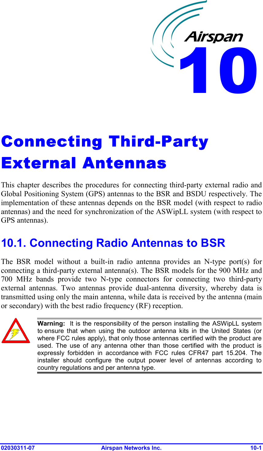  02030311-07 Airspan Networks Inc.  10-1   Connecting ThirdConnecting ThirdConnecting ThirdConnecting Third----Party Party Party Party External AntennasExternal AntennasExternal AntennasExternal Antennas    This chapter describes the procedures for connecting third-party external radio and Global Positioning System (GPS) antennas to the BSR and BSDU respectively. The implementation of these antennas depends on the BSR model (with respect to radio antennas) and the need for synchronization of the ASWipLL system (with respect to GPS antennas).  10.1. Connecting Radio Antennas to BSR The BSR model without a built-in radio antenna provides an N-type port(s) for connecting a third-party external antenna(s). The BSR models for the 900 MHz and 700 MHz bands provide two N-type connectors for connecting two third-party external antennas. Two antennas provide dual-antenna diversity, whereby data is transmitted using only the main antenna, while data is received by the antenna (main or secondary) with the best radio frequency (RF) reception.   Warning:  It is the responsibility of the person installing the ASWipLL systemto ensure that when using the outdoor antenna kits in the United States (or where FCC rules apply), that only those antennas certified with the product areused. The use of any antenna other than those certified with the product isexpressly forbidden in accordance with FCC rules CFR47 part 15.204. The installer should configure the output power level of antennas according tocountry regulations and per antenna type. 10