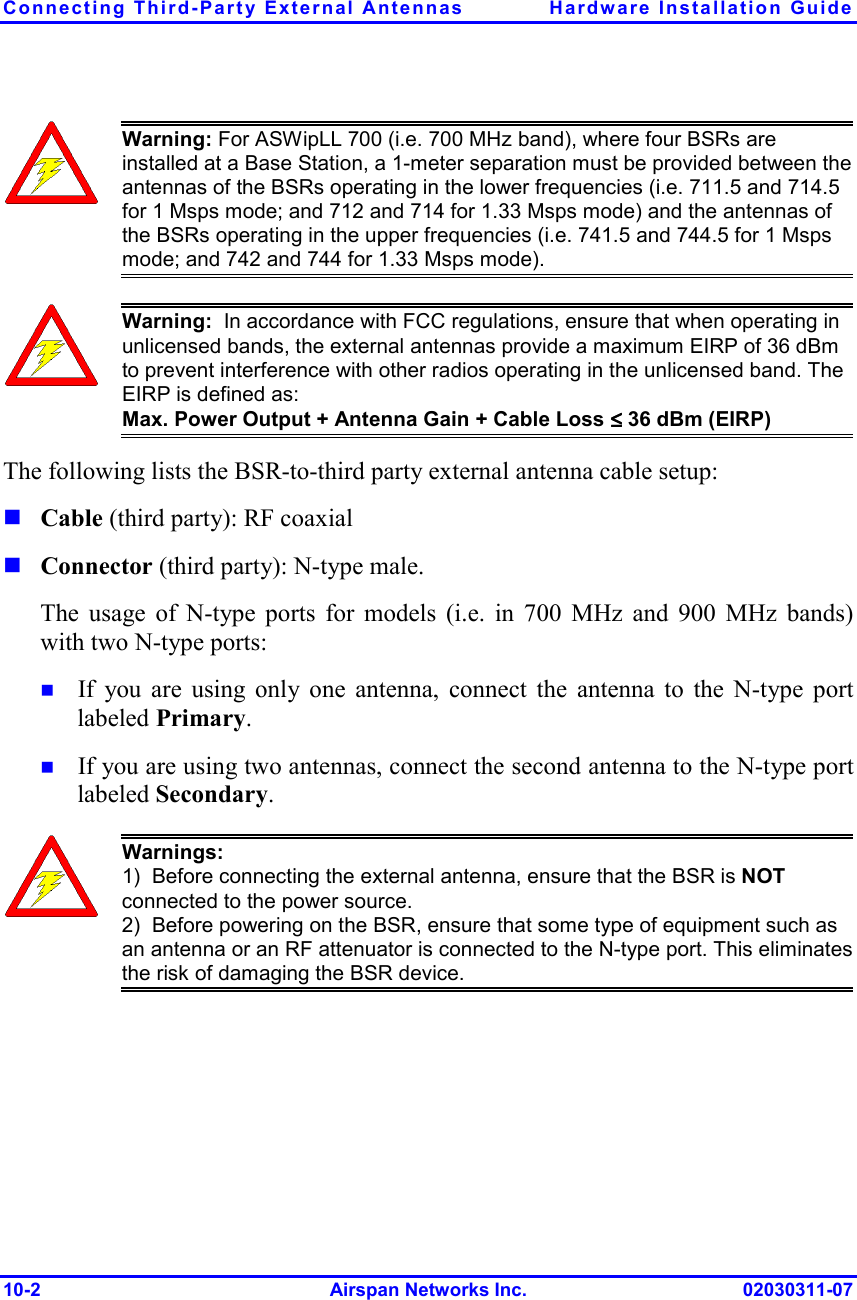Connecting Third-Party External Antennas  Hardware Installation Guide 10-2 Airspan Networks Inc. 02030311-07  Warning: For ASWipLL 700 (i.e. 700 MHz band), where four BSRs are installed at a Base Station, a 1-meter separation must be provided between the antennas of the BSRs operating in the lower frequencies (i.e. 711.5 and 714.5 for 1 Msps mode; and 712 and 714 for 1.33 Msps mode) and the antennas of the BSRs operating in the upper frequencies (i.e. 741.5 and 744.5 for 1 Msps mode; and 742 and 744 for 1.33 Msps mode).  Warning:  In accordance with FCC regulations, ensure that when operating in unlicensed bands, the external antennas provide a maximum EIRP of 36 dBm to prevent interference with other radios operating in the unlicensed band. The EIRP is defined as: Max. Power Output + Antenna Gain + Cable Loss ≤≤≤≤ 36 dBm (EIRP) The following lists the BSR-to-third party external antenna cable setup: ! Cable (third party): RF coaxial  ! Connector (third party): N-type male.  The usage of N-type ports for models (i.e. in 700 MHz and 900 MHz bands) with two N-type ports: !  If you are using only one antenna, connect the antenna to the N-type port labeled Primary. !  If you are using two antennas, connect the second antenna to the N-type port labeled Secondary.  Warnings:  1)  Before connecting the external antenna, ensure that the BSR is NOT connected to the power source.  2)  Before powering on the BSR, ensure that some type of equipment such as an antenna or an RF attenuator is connected to the N-type port. This eliminates the risk of damaging the BSR device.  