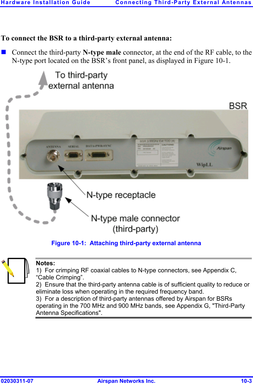 Hardware Installation Guide  Connecting Third-Party External Antennas 02030311-07  Airspan Networks Inc.  10-3 To connect the BSR to a third-party external antenna:  Connect the third-party N-type male connector, at the end of the RF cable, to the N-type port located on the BSR’s front panel, as displayed in Figure  10-1.  Figure  10-1:  Attaching third-party external antenna  Notes: 1)  For crimping RF coaxial cables to N-type connectors, see Appendix C, “Cable Crimping”. 2)  Ensure that the third-party antenna cable is of sufficient quality to reduce or eliminate loss when operating in the required frequency band. 3)  For a description of third-party antennas offered by Airspan for BSRs operating in the 700 MHz and 900 MHz bands, see Appendix G, &quot;Third-Party Antenna Specifications&quot;.  