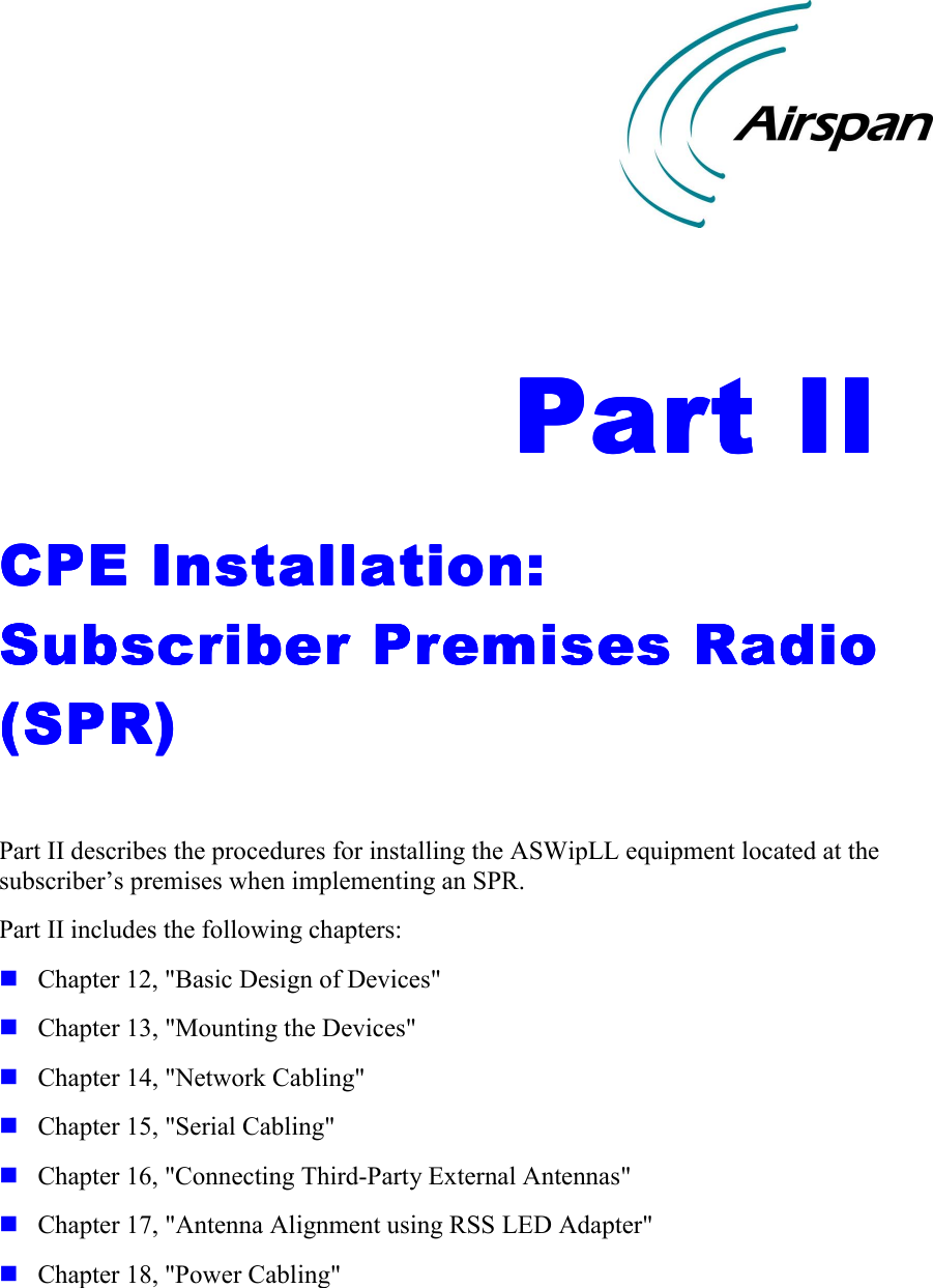    Part IIPart IIPart IIPart II    CPE Installation: CPE Installation: CPE Installation: CPE Installation: Subscriber Premises Radio Subscriber Premises Radio Subscriber Premises Radio Subscriber Premises Radio (SPR)(SPR)(SPR)(SPR)     Part II describes the procedures for installing the ASWipLL equipment located at the subscriber’s premises when implementing an SPR. Part II includes the following chapters: ! Chapter 12, &quot;Basic Design of Devices&quot; ! Chapter 13, &quot;Mounting the Devices&quot; ! Chapter 14, &quot;Network Cabling&quot; ! Chapter 15, &quot;Serial Cabling&quot; ! Chapter 16, &quot;Connecting Third-Party External Antennas&quot; ! Chapter 17, &quot;Antenna Alignment using RSS LED Adapter&quot; ! Chapter 18, &quot;Power Cabling&quot;    