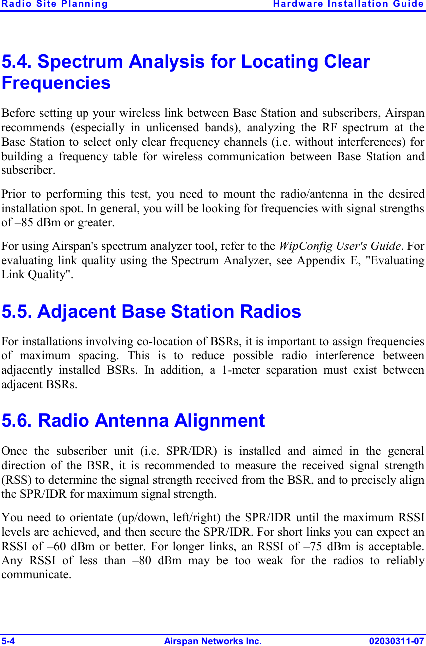 Radio Site Planning  Hardware Installation Guide 5-4 Airspan Networks Inc. 02030311-07 5.4. Spectrum Analysis for Locating Clear Frequencies Before setting up your wireless link between Base Station and subscribers, Airspan recommends (especially in unlicensed bands), analyzing the RF spectrum at the Base Station to select only clear frequency channels (i.e. without interferences) for building a frequency table for wireless communication between Base Station and subscriber.  Prior to performing this test, you need to mount the radio/antenna in the desired installation spot. In general, you will be looking for frequencies with signal strengths of –85 dBm or greater. For using Airspan&apos;s spectrum analyzer tool, refer to the WipConfig User&apos;s Guide. For evaluating link quality using the Spectrum Analyzer, see Appendix E, &quot;Evaluating Link Quality&quot;. 5.5. Adjacent Base Station Radios For installations involving co-location of BSRs, it is important to assign frequencies of maximum spacing. This is to reduce possible radio interference between adjacently installed BSRs. In addition, a 1-meter separation must exist between adjacent BSRs. 5.6. Radio Antenna Alignment Once the subscriber unit (i.e. SPR/IDR) is installed and aimed in the general direction of the BSR, it is recommended to measure the received signal strength (RSS) to determine the signal strength received from the BSR, and to precisely align the SPR/IDR for maximum signal strength. You need to orientate (up/down, left/right) the SPR/IDR until the maximum RSSI levels are achieved, and then secure the SPR/IDR. For short links you can expect an RSSI of –60 dBm or better. For longer links, an RSSI of –75 dBm is acceptable. Any RSSI of less than –80 dBm may be too weak for the radios to reliably communicate. 