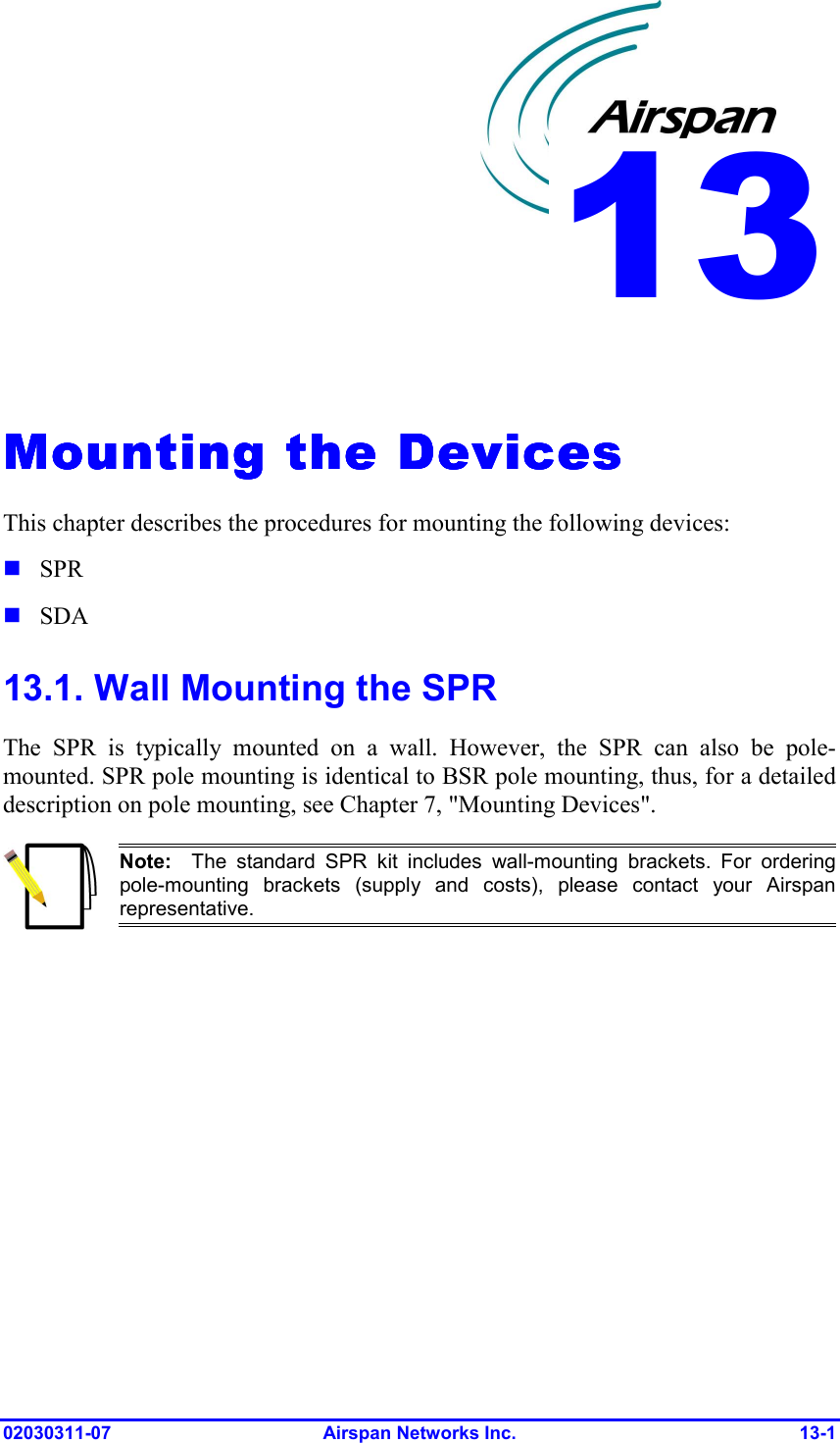  02030311-07 Airspan Networks Inc.  13-1   Mounting the DevicesMounting the DevicesMounting the DevicesMounting the Devices    This chapter describes the procedures for mounting the following devices: ! SPR ! SDA 13.1. Wall Mounting the SPR The SPR is typically mounted on a wall. However, the SPR can also be pole-mounted. SPR pole mounting is identical to BSR pole mounting, thus, for a detailed description on pole mounting, see Chapter 7, &quot;Mounting Devices&quot;.   Note:  The standard SPR kit includes wall-mounting brackets. For ordering pole-mounting brackets (supply and costs), please contact your Airspanrepresentative.  13