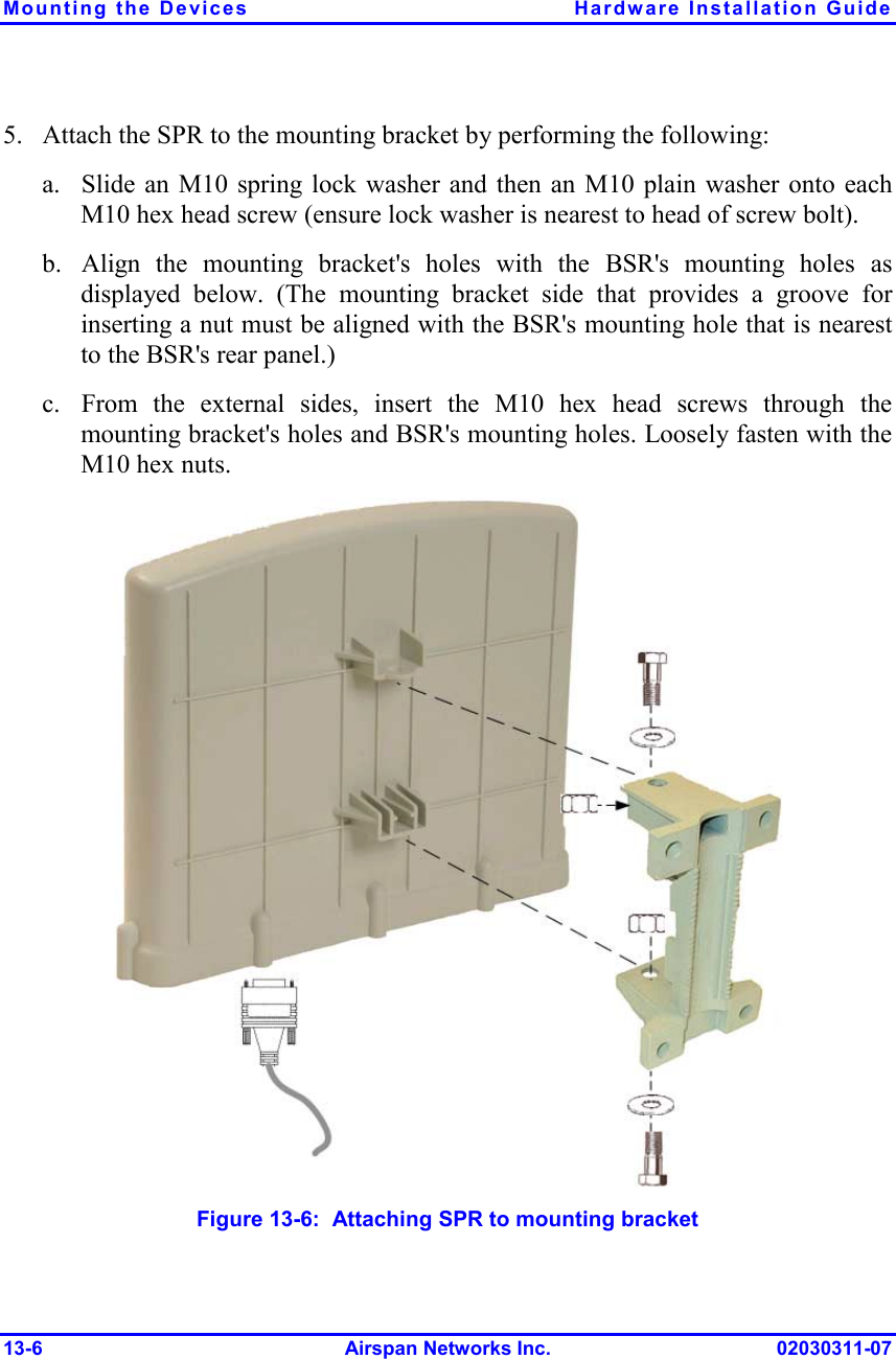 Mounting the Devices  Hardware Installation Guide 13-6 Airspan Networks Inc. 02030311-07 5.  Attach the SPR to the mounting bracket by performing the following: a.  Slide an M10 spring lock washer and then an M10 plain washer onto each M10 hex head screw (ensure lock washer is nearest to head of screw bolt).  b.  Align the mounting bracket&apos;s holes with the BSR&apos;s mounting holes as displayed below. (The mounting bracket side that provides a groove for inserting a nut must be aligned with the BSR&apos;s mounting hole that is nearest to the BSR&apos;s rear panel.) c.  From the external sides, insert the M10 hex head screws through the mounting bracket&apos;s holes and BSR&apos;s mounting holes. Loosely fasten with the M10 hex nuts.  Figure  13-6:  Attaching SPR to mounting bracket 