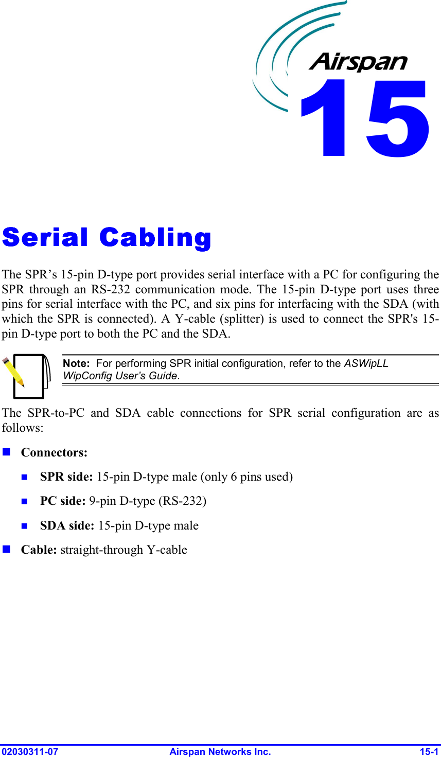  02030311-07 Airspan Networks Inc.  15-1   Serial CablingSerial CablingSerial CablingSerial Cabling    The SPR’s 15-pin D-type port provides serial interface with a PC for configuring the SPR through an RS-232 communication mode. The 15-pin D-type port uses three pins for serial interface with the PC, and six pins for interfacing with the SDA (with which the SPR is connected). A Y-cable (splitter) is used to connect the SPR&apos;s 15-pin D-type port to both the PC and the SDA.  Note:  For performing SPR initial configuration, refer to the ASWipLL WipConfig User’s Guide. The SPR-to-PC and SDA cable connections for SPR serial configuration are as follows: ! Connectors: !  SPR side: 15-pin D-type male (only 6 pins used) !  PC side: 9-pin D-type (RS-232) !  SDA side: 15-pin D-type male ! Cable: straight-through Y-cable 15
