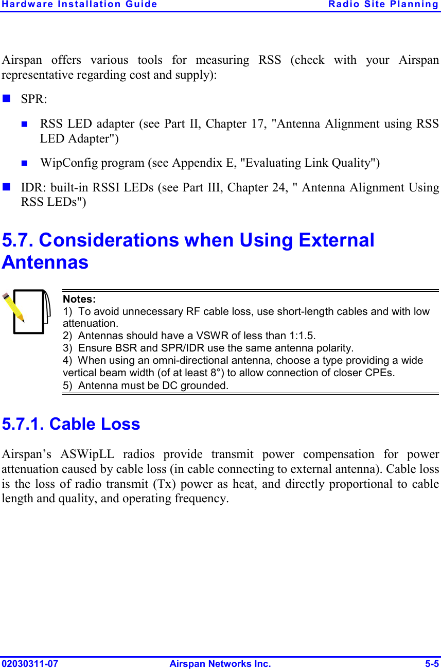 Hardware Installation Guide  Radio Site Planning 02030311-07 Airspan Networks Inc.  5-5 Airspan offers various tools for measuring RSS (check with your Airspan representative regarding cost and supply): ! SPR: !  RSS LED adapter (see Part II, Chapter 17, &quot;Antenna Alignment using RSS LED Adapter&quot;)  !  WipConfig program (see Appendix E, &quot;Evaluating Link Quality&quot;) ! IDR: built-in RSSI LEDs (see Part III, Chapter 24, &quot; Antenna Alignment Using RSS LEDs&quot;) 5.7. Considerations when Using External Antennas  Notes: 1)  To avoid unnecessary RF cable loss, use short-length cables and with low attenuation. 2)  Antennas should have a VSWR of less than 1:1.5. 3)  Ensure BSR and SPR/IDR use the same antenna polarity. 4)  When using an omni-directional antenna, choose a type providing a wide vertical beam width (of at least 8°) to allow connection of closer CPEs. 5)  Antenna must be DC grounded. 5.7.1. Cable Loss Airspan’s ASWipLL radios provide transmit power compensation for power attenuation caused by cable loss (in cable connecting to external antenna). Cable loss is the loss of radio transmit (Tx) power as heat, and directly proportional to cable length and quality, and operating frequency.  