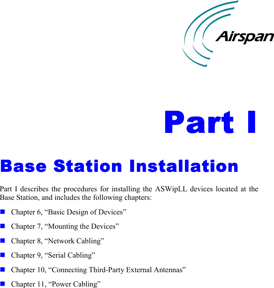    Part IPart IPart IPart I    Base Station InstallationBase Station InstallationBase Station InstallationBase Station Installation    Part I describes the procedures for installing the ASWipLL devices located at the Base Station, and includes the following chapters: ! Chapter 6, “Basic Design of Devices” ! Chapter 7, “Mounting the Devices” ! Chapter 8, “Network Cabling” ! Chapter 9, “Serial Cabling” ! Chapter 10, “Connecting Third-Party External Antennas” ! Chapter 11, “Power Cabling”    