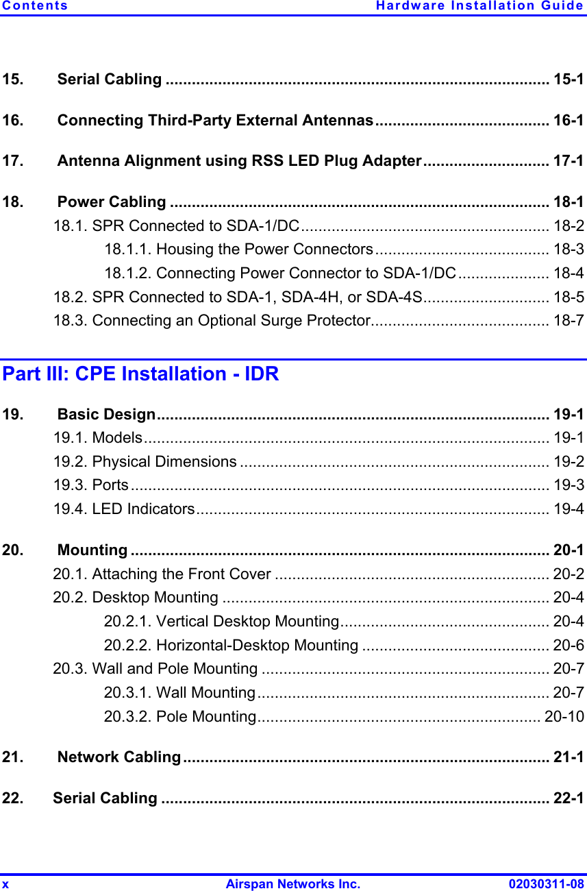 Contents Hardware Installation Guide x  Airspan Networks Inc.  02030311-08 15.   Serial Cabling ........................................................................................ 15-1 16.   Connecting Third-Party External Antennas........................................ 16-1 17.   Antenna Alignment using RSS LED Plug Adapter............................. 17-1 18.   Power Cabling ....................................................................................... 18-1 18.1. SPR Connected to SDA-1/DC......................................................... 18-2 18.1.1. Housing the Power Connectors........................................ 18-3 18.1.2. Connecting Power Connector to SDA-1/DC..................... 18-4 18.2. SPR Connected to SDA-1, SDA-4H, or SDA-4S............................. 18-5 18.3. Connecting an Optional Surge Protector......................................... 18-7 Part III: CPE Installation - IDR 19.   Basic Design.......................................................................................... 19-1 19.1. Models............................................................................................. 19-1 19.2. Physical Dimensions ....................................................................... 19-2 19.3. Ports................................................................................................ 19-3 19.4. LED Indicators................................................................................. 19-4 20.  Mounting ................................................................................................ 20-1 20.1. Attaching the Front Cover ............................................................... 20-2 20.2. Desktop Mounting ........................................................................... 20-4 20.2.1. Vertical Desktop Mounting................................................ 20-4 20.2.2. Horizontal-Desktop Mounting ........................................... 20-6 20.3. Wall and Pole Mounting .................................................................. 20-7 20.3.1. Wall Mounting................................................................... 20-7 20.3.2. Pole Mounting................................................................. 20-10 21.   Network Cabling .................................................................................... 21-1 22. Serial Cabling ......................................................................................... 22-1 