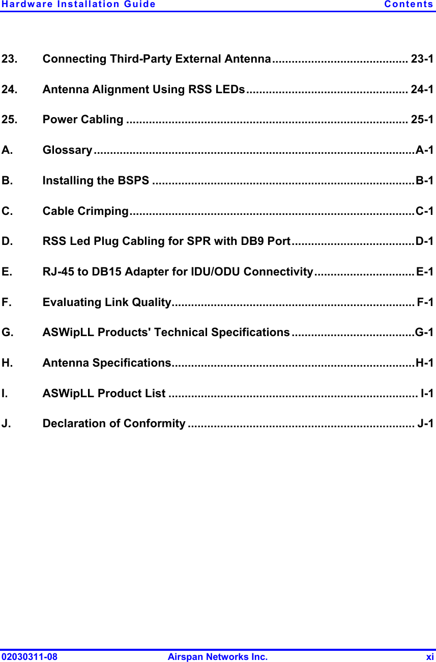 Hardware Installation Guide  Contents 02030311-08  Airspan Networks Inc.  xi 23.   Connecting Third-Party External Antenna.......................................... 23-1 24.   Antenna Alignment Using RSS LEDs.................................................. 24-1 25.   Power Cabling ....................................................................................... 25-1 A.  Glossary...................................................................................................A-1 B.   Installing the BSPS .................................................................................B-1 C.   Cable Crimping........................................................................................C-1 D.   RSS Led Plug Cabling for SPR with DB9 Port......................................D-1 E.   RJ-45 to DB15 Adapter for IDU/ODU Connectivity...............................E-1 F.   Evaluating Link Quality........................................................................... F-1 G.   ASWipLL Products&apos; Technical Specifications......................................G-1 H.   Antenna Specifications...........................................................................H-1 I.   ASWipLL Product List ............................................................................. I-1 J.   Declaration of Conformity ...................................................................... J-1  