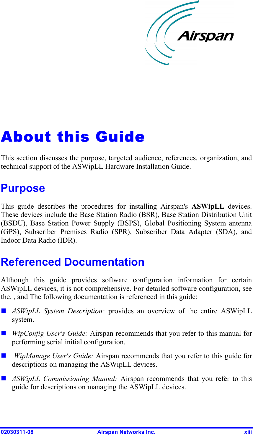 02030311-08  Airspan Networks Inc.  xiii   About this Guide This section discusses the purpose, targeted audience, references, organization, and technical support of the ASWipLL Hardware Installation Guide.  Purpose This guide describes the procedures for installing Airspan&apos;s ASWipLL devices. These devices include the Base Station Radio (BSR), Base Station Distribution Unit (BSDU), Base Station Power Supply (BSPS), Global Positioning System antenna (GPS), Subscriber Premises Radio (SPR), Subscriber Data Adapter (SDA), and Indoor Data Radio (IDR). Referenced Documentation Although this guide provides software configuration information for certain ASWipLL devices, it is not comprehensive. For detailed software configuration, see the, , and The following documentation is referenced in this guide:  ASWipLL System Description: provides an overview of the entire ASWipLL system.  WipConfig User&apos;s Guide: Airspan recommends that you refer to this manual for performing serial initial configuration.   WipManage User&apos;s Guide: Airspan recommends that you refer to this guide for descriptions on managing the ASWipLL devices.  ASWipLL Commissioning Manual: Airspan recommends that you refer to this guide for descriptions on managing the ASWipLL devices.  