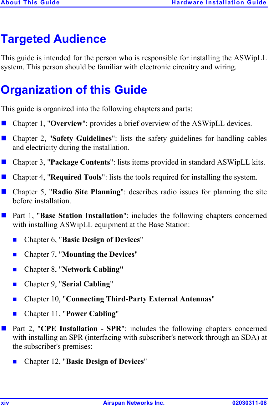 About This Guide  Hardware Installation Guide xiv  Airspan Networks Inc.  02030311-08 Targeted Audience This guide is intended for the person who is responsible for installing the ASWipLL system. This person should be familiar with electronic circuitry and wiring. Organization of this Guide This guide is organized into the following chapters and parts:  Chapter 1, &quot;Overview&quot;: provides a brief overview of the ASWipLL devices.  Chapter 2, &quot;Safety Guidelines&quot;: lists the safety guidelines for handling cables and electricity during the installation.  Chapter 3, &quot;Package Contents&quot;: lists items provided in standard ASWipLL kits.  Chapter 4, &quot;Required Tools&quot;: lists the tools required for installing the system.  Chapter 5, &quot;Radio Site Planning&quot;: describes radio issues for planning the site before installation.  Part 1, &quot;Base Station Installation&quot;: includes the following chapters concerned with installing ASWipLL equipment at the Base Station:  Chapter 6, &quot;Basic Design of Devices&quot;  Chapter 7, &quot;Mounting the Devices&quot;  Chapter 8, &quot;Network Cabling&quot;  Chapter 9, &quot;Serial Cabling&quot;  Chapter 10, &quot;Connecting Third-Party External Antennas&quot;  Chapter 11, &quot;Power Cabling&quot;  Part 2, &quot;CPE Installation - SPR&quot;: includes the following chapters concerned with installing an SPR (interfacing with subscriber&apos;s network through an SDA) at the subscriber&apos;s premises:  Chapter 12, &quot;Basic Design of Devices&quot; 