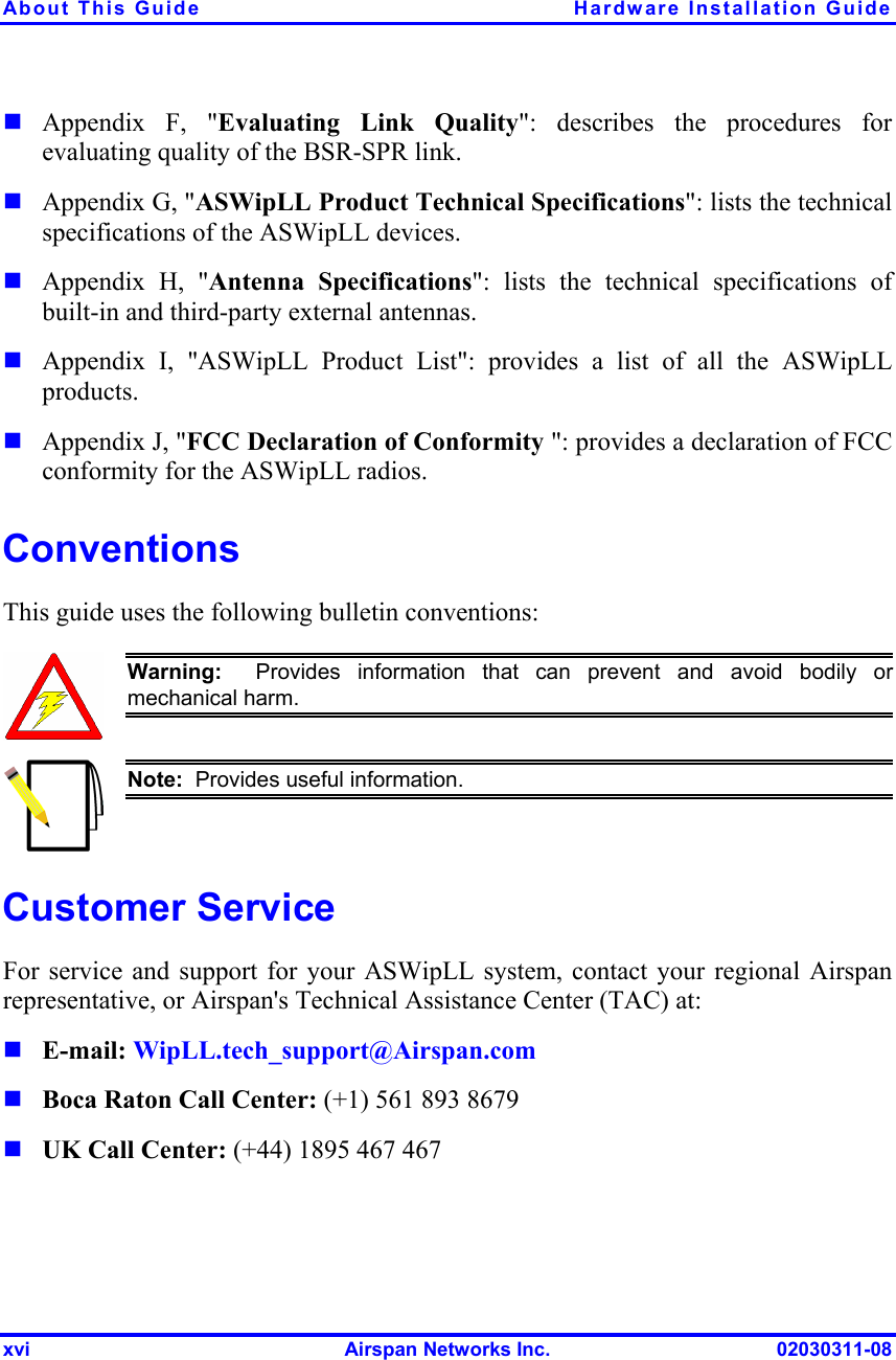 About This Guide  Hardware Installation Guide xvi  Airspan Networks Inc.  02030311-08  Appendix F, &quot;Evaluating Link Quality&quot;: describes the procedures for evaluating quality of the BSR-SPR link.  Appendix G, &quot;ASWipLL Product Technical Specifications&quot;: lists the technical specifications of the ASWipLL devices.  Appendix H, &quot;Antenna Specifications&quot;: lists the technical specifications of built-in and third-party external antennas.  Appendix I, &quot;ASWipLL Product List&quot;: provides a list of all the ASWipLL products.  Appendix J, &quot;FCC Declaration of Conformity &quot;: provides a declaration of FCC conformity for the ASWipLL radios. Conventions This guide uses the following bulletin conventions:   Warning:  Provides information that can prevent and avoid bodily ormechanical harm.  Note:  Provides useful information.   Customer Service For service and support for your ASWipLL system, contact your regional Airspan representative, or Airspan&apos;s Technical Assistance Center (TAC) at:  E-mail: WipLL.tech_support@Airspan.com   Boca Raton Call Center: (+1) 561 893 8679  UK Call Center: (+44) 1895 467 467   