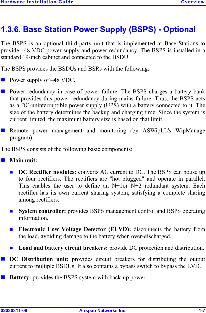 Hardware Installation Guide  Overview 02030311-08  Airspan Networks Inc.  1-7 1.3.6. Base Station Power Supply (BSPS) - Optional The BSPS is an optional third-party unit that is implemented at Base Stations to provide –48 VDC power supply and power redundancy. The BSPS is installed in a standard 19-inch cabinet and connected to the BSDU. The BSPS provides the BSDUs and BSRs with the following:  Power supply of –48 VDC.  Power redundancy in case of power failure. The BSPS charges a battery bank that provides this power redundancy during mains failure. Thus, the BSPS acts as a DC-uninterruptible power supply (UPS) with a battery connected to it. The size of the battery determines the backup and charging time. Since the system is current limited, the maximum battery size is based on that limit.  Remote power management and monitoring (by ASWipLL&apos;s WipManage program). The BSPS consists of the following basic components:  Main unit:  DC Rectifier modules: converts AC current to DC. The BSPS can house up to four rectifiers. The rectifiers are &quot;hot plugged&quot; and operate in parallel. This enables the user to define an N+1or N+2 redundant system. Each rectifier has its own current sharing system, satisfying a complete sharing among rectifiers.  System controller: provides BSPS management control and BSPS operating information.  Electronic Low Voltage Detector (ELVD): disconnects the battery from the load, avoiding damage to the battery when over-discharged.   Load and battery circuit breakers: provide DC protection and distribution.  DC Distribution unit: provides circuit breakers for distributing the output current to multiple BSDUs. It also contains a bypass switch to bypass the LVD.  Battery: provides the BSPS system with back-up power. 