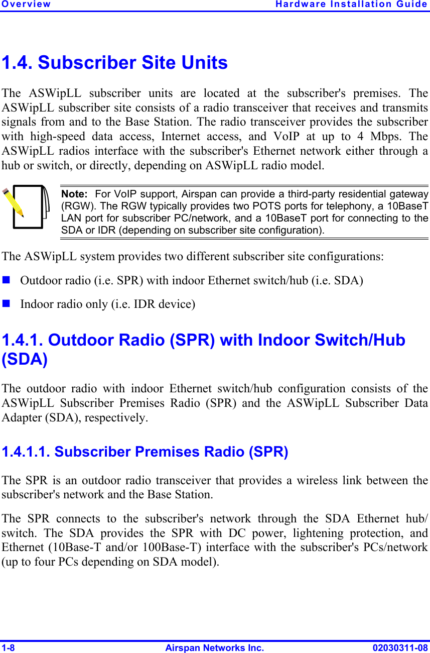 Overview Hardware Installation Guide 1-8  Airspan Networks Inc.  02030311-08 1.4. Subscriber Site Units The ASWipLL subscriber units are located at the subscriber&apos;s premises. The ASWipLL subscriber site consists of a radio transceiver that receives and transmits signals from and to the Base Station. The radio transceiver provides the subscriber with high-speed data access, Internet access, and VoIP at up to 4 Mbps. The ASWipLL radios interface with the subscriber&apos;s Ethernet network either through a hub or switch, or directly, depending on ASWipLL radio model.  Note:  For VoIP support, Airspan can provide a third-party residential gateway (RGW). The RGW typically provides two POTS ports for telephony, a 10BaseTLAN port for subscriber PC/network, and a 10BaseT port for connecting to theSDA or IDR (depending on subscriber site configuration). The ASWipLL system provides two different subscriber site configurations:  Outdoor radio (i.e. SPR) with indoor Ethernet switch/hub (i.e. SDA)  Indoor radio only (i.e. IDR device) 1.4.1. Outdoor Radio (SPR) with Indoor Switch/Hub (SDA) The outdoor radio with indoor Ethernet switch/hub configuration consists of the ASWipLL Subscriber Premises Radio (SPR) and the ASWipLL Subscriber Data Adapter (SDA), respectively. 1.4.1.1. Subscriber Premises Radio (SPR) The SPR is an outdoor radio transceiver that provides a wireless link between the subscriber&apos;s network and the Base Station. The SPR connects to the subscriber&apos;s network through the SDA Ethernet hub/ switch. The SDA provides the SPR with DC power, lightening protection, and Ethernet (10Base-T and/or 100Base-T) interface with the subscriber&apos;s PCs/network (up to four PCs depending on SDA model). 
