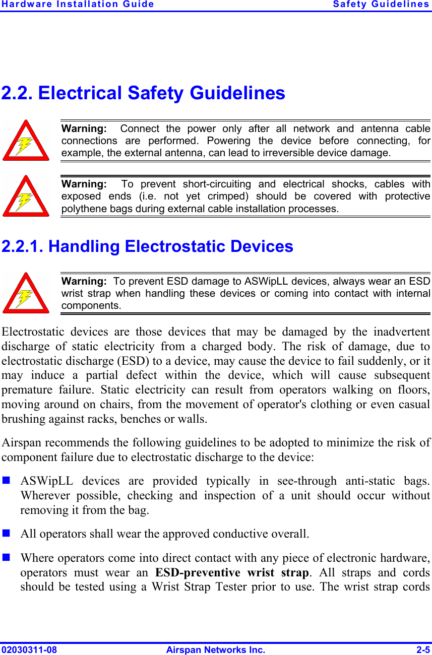 Hardware Installation Guide  Safety Guidelines 02030311-08  Airspan Networks Inc.  2-5  2.2. Electrical Safety Guidelines  Warning:  Connect the power only after all network and antenna cableconnections are performed. Powering the device before connecting, forexample, the external antenna, can lead to irreversible device damage.   Warning:  To prevent short-circuiting and electrical shocks, cables with exposed ends (i.e. not yet crimped) should be covered with protective polythene bags during external cable installation processes.  2.2.1. Handling Electrostatic Devices  Warning:  To prevent ESD damage to ASWipLL devices, always wear an ESDwrist strap when handling these devices or coming into contact with internal components. Electrostatic devices are those devices that may be damaged by the inadvertent discharge of static electricity from a charged body. The risk of damage, due to electrostatic discharge (ESD) to a device, may cause the device to fail suddenly, or it may induce a partial defect within the device, which will cause subsequent premature failure. Static electricity can result from operators walking on floors, moving around on chairs, from the movement of operator&apos;s clothing or even casual brushing against racks, benches or walls. Airspan recommends the following guidelines to be adopted to minimize the risk of component failure due to electrostatic discharge to the device:  ASWipLL devices are provided typically in see-through anti-static bags.  Wherever possible, checking and inspection of a unit should occur without removing it from the bag.  All operators shall wear the approved conductive overall.  Where operators come into direct contact with any piece of electronic hardware, operators must wear an ESD-preventive wrist strap. All straps and cords should be tested using a Wrist Strap Tester prior to use. The wrist strap cords 