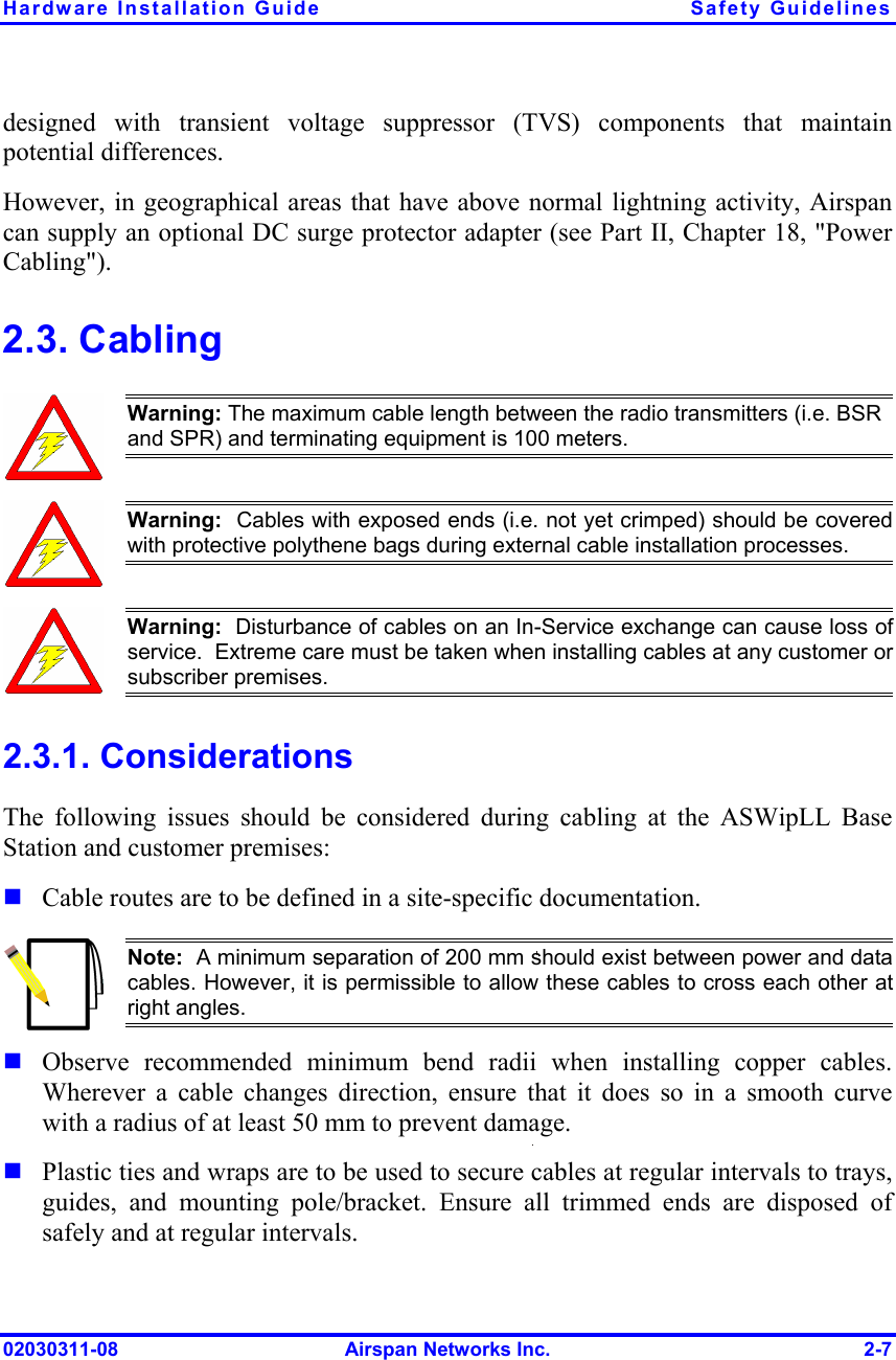 Hardware Installation Guide  Safety Guidelines 02030311-08  Airspan Networks Inc.  2-7 designed with transient voltage suppressor (TVS) components that maintain potential differences. However, in geographical areas that have above normal lightning activity, Airspan can supply an optional DC surge protector adapter (see Part II, Chapter 18, &quot;Power Cabling&quot;). 2.3. Cabling  Warning: The maximum cable length between the radio transmitters (i.e. BSR and SPR) and terminating equipment is 100 meters.  Warning:  Cables with exposed ends (i.e. not yet crimped) should be coveredwith protective polythene bags during external cable installation processes.   Warning:  Disturbance of cables on an In-Service exchange can cause loss of service.  Extreme care must be taken when installing cables at any customer orsubscriber premises. 2.3.1. Considerations The following issues should be considered during cabling at the ASWipLL Base Station and customer premises:  Cable routes are to be defined in a site-specific documentation.  Note:  A minimum separation of 200 mm should exist between power and datacables. However, it is permissible to allow these cables to cross each other atright angles.  Observe recommended minimum bend radii when installing copper cables. Wherever a cable changes direction, ensure that it does so in a smooth curve with a radius of at least 50 mm to prevent damage.  Plastic ties and wraps are to be used to secure cables at regular intervals to trays, guides, and mounting pole/bracket. Ensure all trimmed ends are disposed of safely and at regular intervals. 