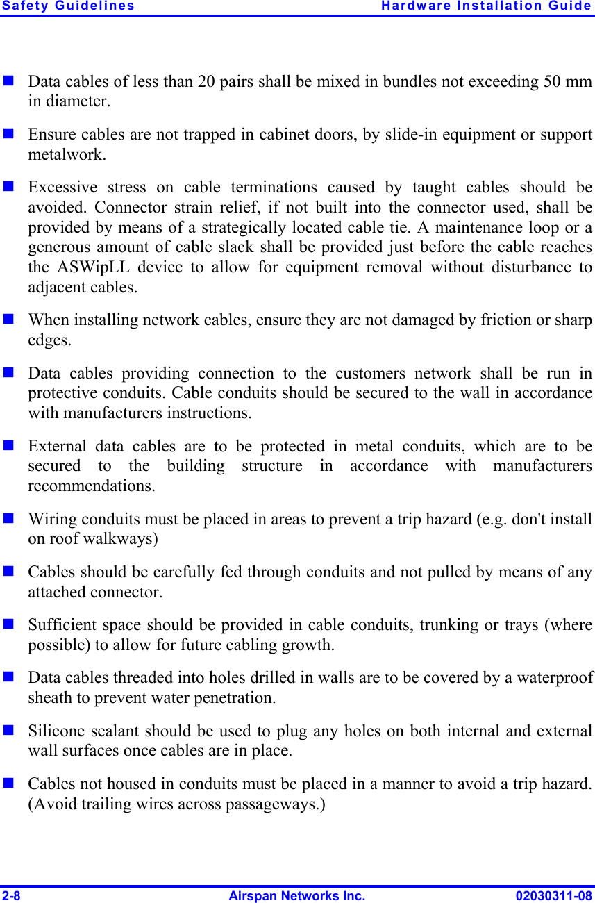 Safety Guidelines  Hardware Installation Guide 2-8  Airspan Networks Inc.  02030311-08  Data cables of less than 20 pairs shall be mixed in bundles not exceeding 50 mm in diameter.    Ensure cables are not trapped in cabinet doors, by slide-in equipment or support metalwork.  Excessive stress on cable terminations caused by taught cables should be avoided. Connector strain relief, if not built into the connector used, shall be provided by means of a strategically located cable tie. A maintenance loop or a generous amount of cable slack shall be provided just before the cable reaches the ASWipLL device to allow for equipment removal without disturbance to adjacent cables.   When installing network cables, ensure they are not damaged by friction or sharp edges.  Data cables providing connection to the customers network shall be run in protective conduits. Cable conduits should be secured to the wall in accordance with manufacturers instructions.   External data cables are to be protected in metal conduits, which are to be secured to the building structure in accordance with manufacturers recommendations.  Wiring conduits must be placed in areas to prevent a trip hazard (e.g. don&apos;t install on roof walkways)  Cables should be carefully fed through conduits and not pulled by means of any attached connector.  Sufficient space should be provided in cable conduits, trunking or trays (where possible) to allow for future cabling growth.  Data cables threaded into holes drilled in walls are to be covered by a waterproof sheath to prevent water penetration.   Silicone sealant should be used to plug any holes on both internal and external wall surfaces once cables are in place.  Cables not housed in conduits must be placed in a manner to avoid a trip hazard. (Avoid trailing wires across passageways.) 