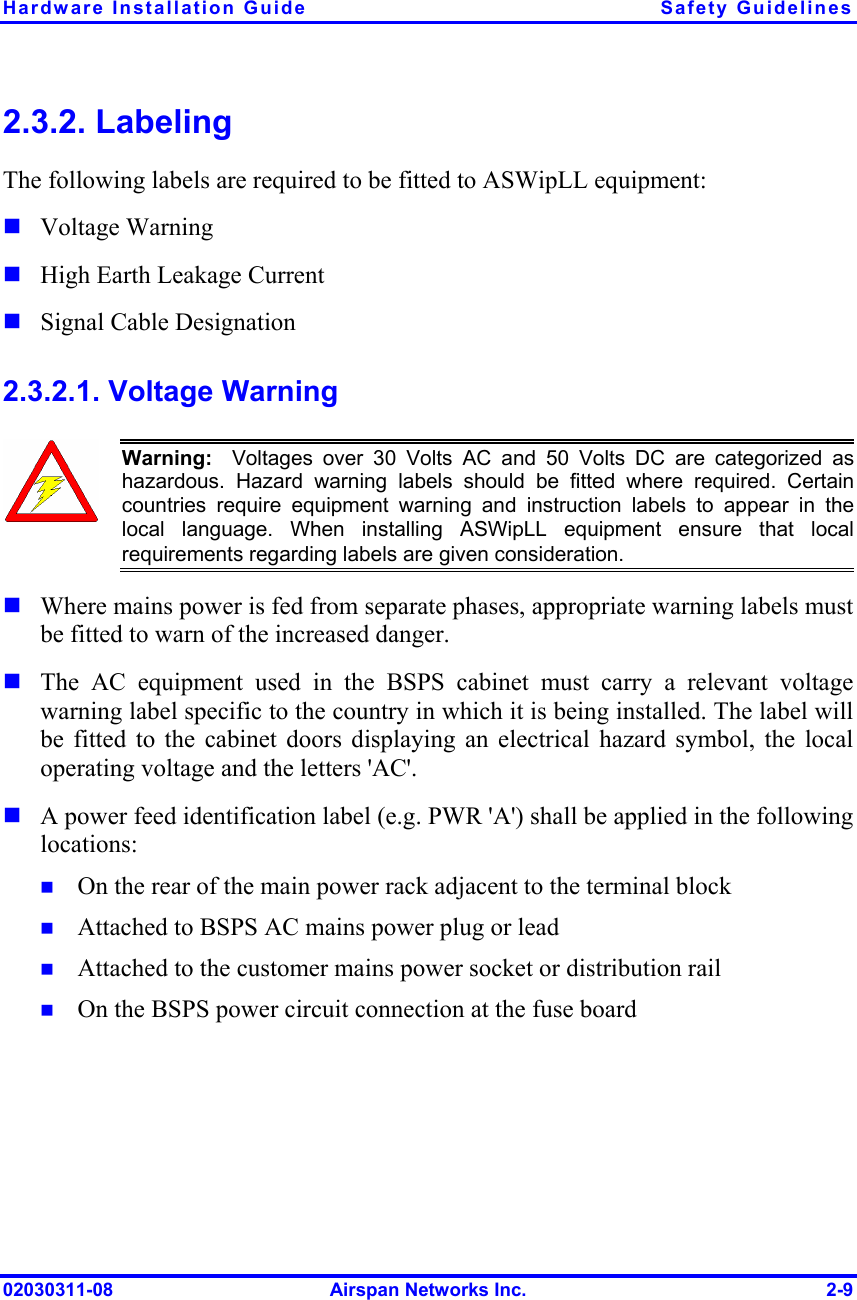 Hardware Installation Guide  Safety Guidelines 02030311-08  Airspan Networks Inc.  2-9 2.3.2. Labeling The following labels are required to be fitted to ASWipLL equipment:  Voltage Warning  High Earth Leakage Current  Signal Cable Designation 2.3.2.1. Voltage Warning  Warning:  Voltages over 30 Volts AC and 50 Volts DC are categorized as hazardous. Hazard warning labels should be fitted where required. Certaincountries require equipment warning and instruction labels to appear in thelocal language. When installing ASWipLL equipment ensure that localrequirements regarding labels are given consideration.  Where mains power is fed from separate phases, appropriate warning labels must be fitted to warn of the increased danger.   The AC equipment used in the BSPS cabinet must carry a relevant voltage warning label specific to the country in which it is being installed. The label will be fitted to the cabinet doors displaying an electrical hazard symbol, the local operating voltage and the letters &apos;AC&apos;.  A power feed identification label (e.g. PWR &apos;A&apos;) shall be applied in the following locations:  On the rear of the main power rack adjacent to the terminal block  Attached to BSPS AC mains power plug or lead  Attached to the customer mains power socket or distribution rail  On the BSPS power circuit connection at the fuse board 