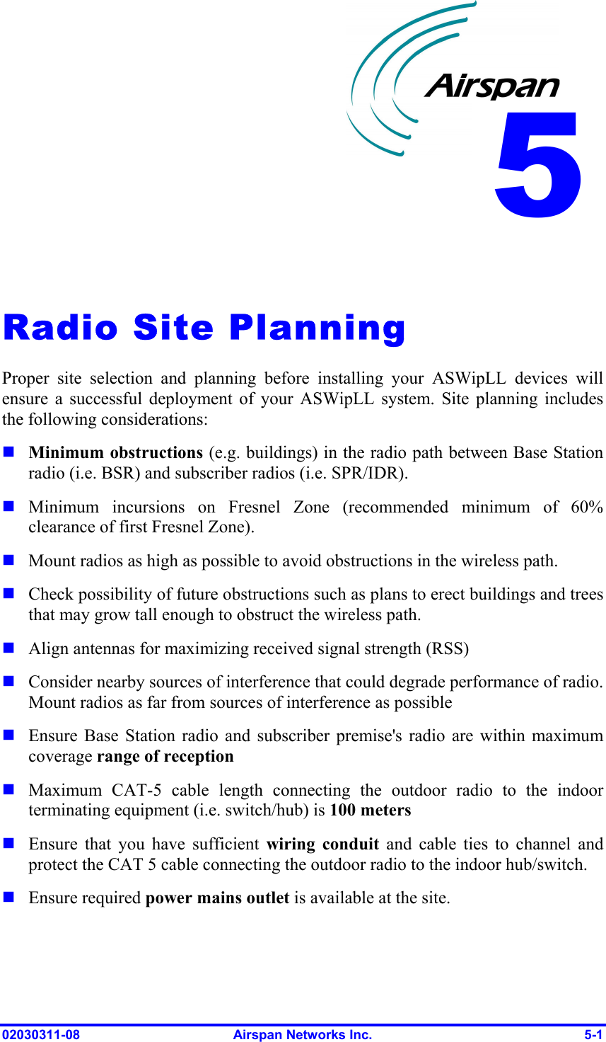  02030311-08  Airspan Networks Inc.  5-1   Radio Site Planning Proper site selection and planning before installing your ASWipLL devices will ensure a successful deployment of your ASWipLL system. Site planning includes the following considerations:  Minimum obstructions (e.g. buildings) in the radio path between Base Station radio (i.e. BSR) and subscriber radios (i.e. SPR/IDR).  Minimum incursions on Fresnel Zone (recommended minimum of 60% clearance of first Fresnel Zone).  Mount radios as high as possible to avoid obstructions in the wireless path.   Check possibility of future obstructions such as plans to erect buildings and trees that may grow tall enough to obstruct the wireless path.  Align antennas for maximizing received signal strength (RSS)   Consider nearby sources of interference that could degrade performance of radio. Mount radios as far from sources of interference as possible  Ensure Base Station radio and subscriber premise&apos;s radio are within maximum coverage range of reception  Maximum CAT-5 cable length connecting the outdoor radio to the indoor terminating equipment (i.e. switch/hub) is 100 meters  Ensure that you have sufficient wiring conduit and cable ties to channel and protect the CAT 5 cable connecting the outdoor radio to the indoor hub/switch.  Ensure required power mains outlet is available at the site. 5 