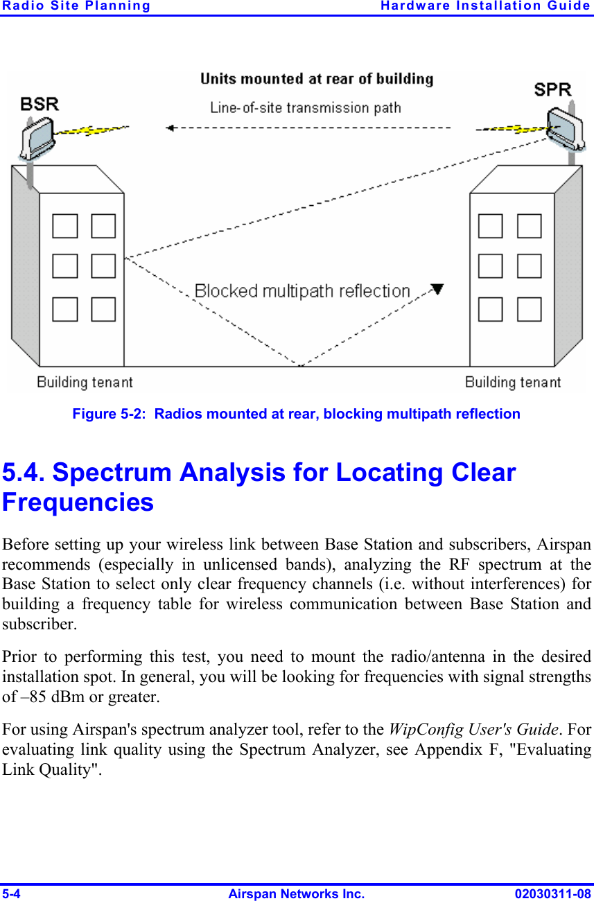 Radio Site Planning  Hardware Installation Guide 5-4  Airspan Networks Inc.  02030311-08  Figure  5-2:  Radios mounted at rear, blocking multipath reflection 5.4. Spectrum Analysis for Locating Clear Frequencies Before setting up your wireless link between Base Station and subscribers, Airspan recommends (especially in unlicensed bands), analyzing the RF spectrum at the Base Station to select only clear frequency channels (i.e. without interferences) for building a frequency table for wireless communication between Base Station and subscriber.  Prior to performing this test, you need to mount the radio/antenna in the desired installation spot. In general, you will be looking for frequencies with signal strengths of –85 dBm or greater. For using Airspan&apos;s spectrum analyzer tool, refer to the WipConfig User&apos;s Guide. For evaluating link quality using the Spectrum Analyzer, see Appendix F, &quot;Evaluating Link Quality&quot;. 