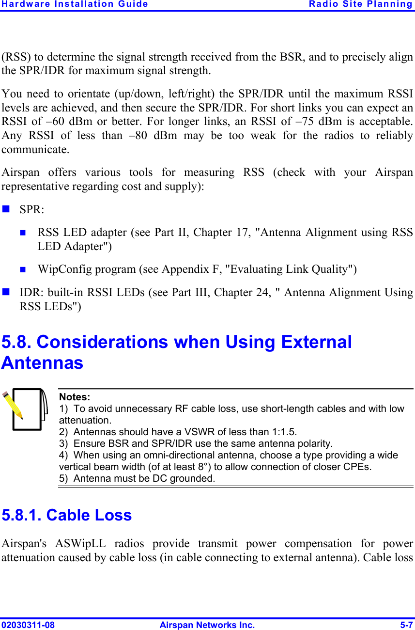 Hardware Installation Guide  Radio Site Planning 02030311-08  Airspan Networks Inc.  5-7 (RSS) to determine the signal strength received from the BSR, and to precisely align the SPR/IDR for maximum signal strength. You need to orientate (up/down, left/right) the SPR/IDR until the maximum RSSI levels are achieved, and then secure the SPR/IDR. For short links you can expect an RSSI of –60 dBm or better. For longer links, an RSSI of –75 dBm is acceptable. Any RSSI of less than –80 dBm may be too weak for the radios to reliably communicate. Airspan offers various tools for measuring RSS (check with your Airspan representative regarding cost and supply):  SPR:  RSS LED adapter (see Part II, Chapter 17, &quot;Antenna Alignment using RSS LED Adapter&quot;)   WipConfig program (see Appendix F, &quot;Evaluating Link Quality&quot;)  IDR: built-in RSSI LEDs (see Part III, Chapter 24, &quot; Antenna Alignment Using RSS LEDs&quot;) 5.8. Considerations when Using External Antennas  Notes: 1)  To avoid unnecessary RF cable loss, use short-length cables and with low attenuation. 2)  Antennas should have a VSWR of less than 1:1.5. 3)  Ensure BSR and SPR/IDR use the same antenna polarity. 4)  When using an omni-directional antenna, choose a type providing a wide vertical beam width (of at least 8°) to allow connection of closer CPEs. 5)  Antenna must be DC grounded. 5.8.1. Cable Loss Airspan&apos;s ASWipLL radios provide transmit power compensation for power attenuation caused by cable loss (in cable connecting to external antenna). Cable loss 