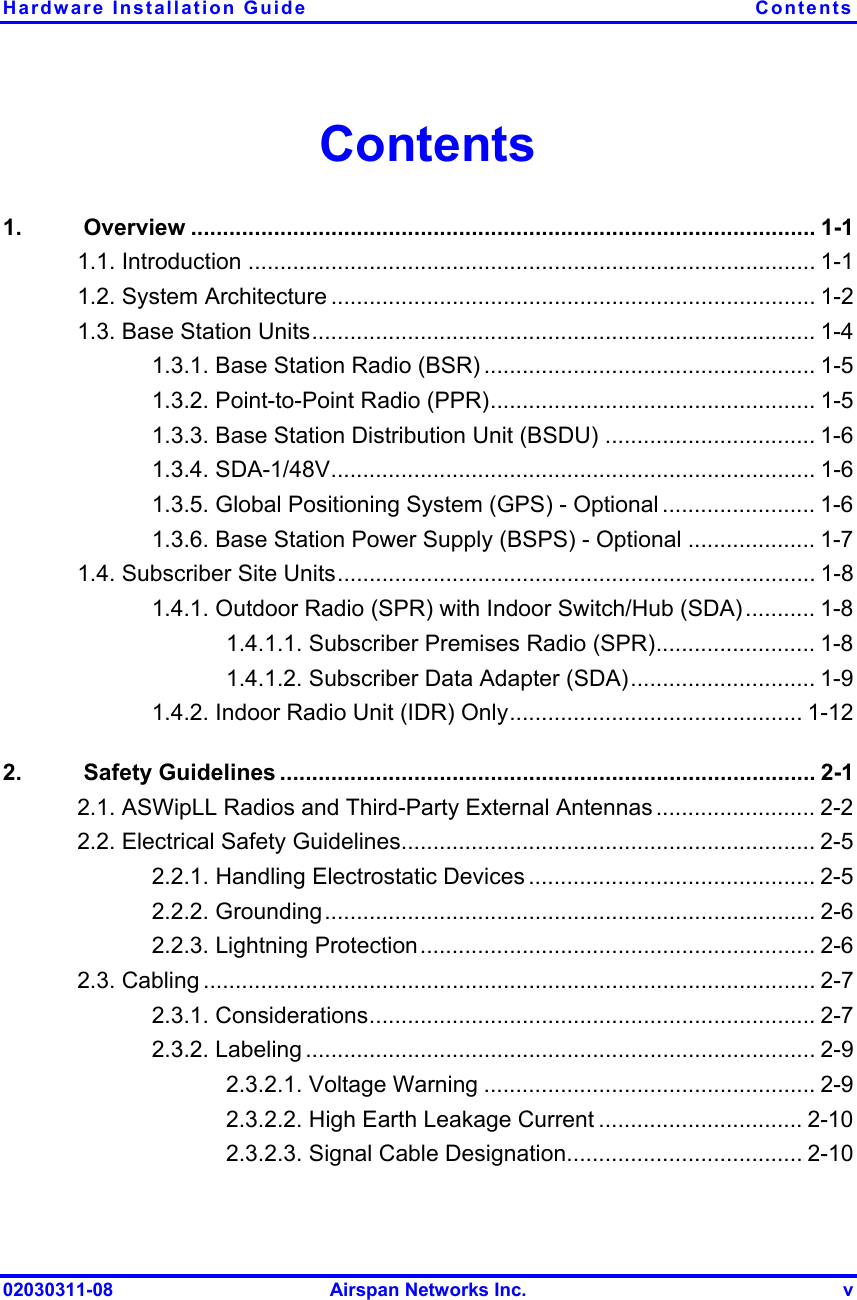 Hardware Installation Guide  Contents 02030311-08  Airspan Networks Inc.  v Contents 1.  Overview .................................................................................................. 1-1 1.1. Introduction ......................................................................................... 1-1 1.2. System Architecture ............................................................................ 1-2 1.3. Base Station Units............................................................................... 1-4 1.3.1. Base Station Radio (BSR) .................................................... 1-5 1.3.2. Point-to-Point Radio (PPR)................................................... 1-5 1.3.3. Base Station Distribution Unit (BSDU) ................................. 1-6 1.3.4. SDA-1/48V............................................................................ 1-6 1.3.5. Global Positioning System (GPS) - Optional ........................ 1-6 1.3.6. Base Station Power Supply (BSPS) - Optional .................... 1-7 1.4. Subscriber Site Units........................................................................... 1-8 1.4.1. Outdoor Radio (SPR) with Indoor Switch/Hub (SDA)........... 1-8 1.4.1.1. Subscriber Premises Radio (SPR)......................... 1-8 1.4.1.2. Subscriber Data Adapter (SDA)............................. 1-9 1.4.2. Indoor Radio Unit (IDR) Only.............................................. 1-12 2.  Safety Guidelines .................................................................................... 2-1 2.1. ASWipLL Radios and Third-Party External Antennas ......................... 2-2 2.2. Electrical Safety Guidelines................................................................. 2-5 2.2.1. Handling Electrostatic Devices ............................................. 2-5 2.2.2. Grounding............................................................................. 2-6 2.2.3. Lightning Protection.............................................................. 2-6 2.3. Cabling ................................................................................................ 2-7 2.3.1. Considerations...................................................................... 2-7 2.3.2. Labeling ................................................................................ 2-9 2.3.2.1. Voltage Warning .................................................... 2-9 2.3.2.2. High Earth Leakage Current ................................ 2-10 2.3.2.3. Signal Cable Designation..................................... 2-10 