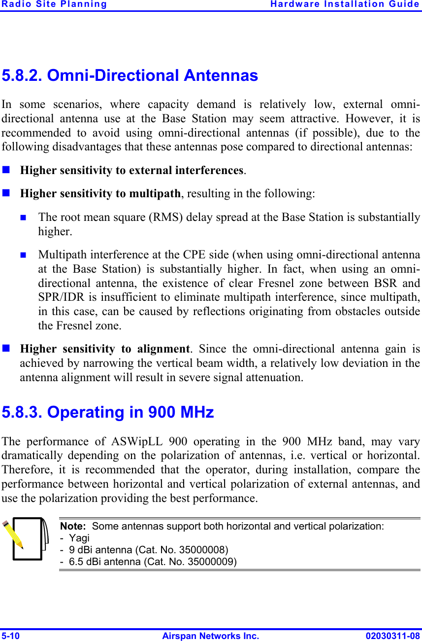 Radio Site Planning  Hardware Installation Guide 5-10  Airspan Networks Inc.  02030311-08 5.8.2. Omni-Directional Antennas In some scenarios, where capacity demand is relatively low, external omni-directional antenna use at the Base Station may seem attractive. However, it is recommended to avoid using omni-directional antennas (if possible), due to the following disadvantages that these antennas pose compared to directional antennas:  Higher sensitivity to external interferences.   Higher sensitivity to multipath, resulting in the following:   The root mean square (RMS) delay spread at the Base Station is substantially higher.  Multipath interference at the CPE side (when using omni-directional antenna at the Base Station) is substantially higher. In fact, when using an omni-directional antenna, the existence of clear Fresnel zone between BSR and SPR/IDR is insufficient to eliminate multipath interference, since multipath, in this case, can be caused by reflections originating from obstacles outside the Fresnel zone.   Higher sensitivity to alignment. Since the omni-directional antenna gain is achieved by narrowing the vertical beam width, a relatively low deviation in the antenna alignment will result in severe signal attenuation. 5.8.3. Operating in 900 MHz The performance of ASWipLL 900 operating in the 900 MHz band, may vary dramatically depending on the polarization of antennas, i.e. vertical or horizontal. Therefore, it is recommended that the operator, during installation, compare the performance between horizontal and vertical polarization of external antennas, and use the polarization providing the best performance.  Note:  Some antennas support both horizontal and vertical polarization: -  Yagi -  9 dBi antenna (Cat. No. 35000008) -  6.5 dBi antenna (Cat. No. 35000009) 