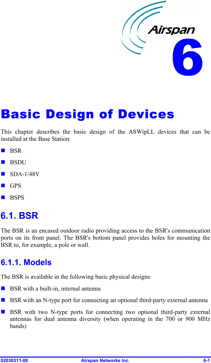  02030311-08  Airspan Networks Inc.  6-1   Basic Design of Devices This chapter describes the basic design of the ASWipLL devices that can be installed at the Base Station:  BSR  BSDU  SDA-1/48V  GPS  BSPS 6.1. BSR The BSR is an encased outdoor radio providing access to the BSR&apos;s communication ports on its front panel. The BSR&apos;s bottom panel provides holes for mounting the BSR to, for example, a pole or wall. 6.1.1. Models The BSR is available in the following basic physical designs:   BSR with a built-in, internal antenna  BSR with an N-type port for connecting an optional third-party external antenna  BSR with two N-type ports for connecting two optional third-party external antennas for dual antenna diversity (when operating in the 700 or 900 MHz bands) 6 