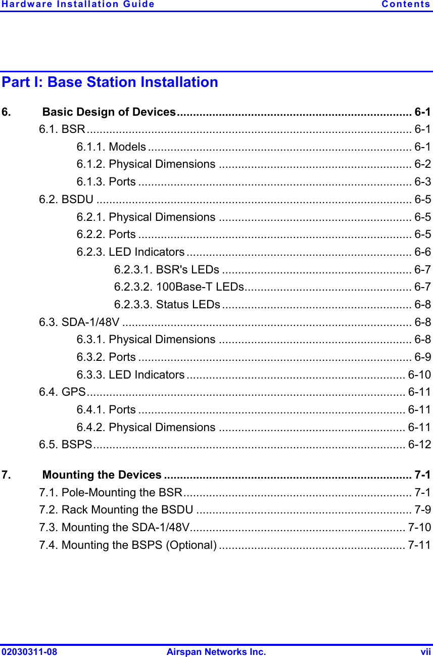 Hardware Installation Guide  Contents 02030311-08  Airspan Networks Inc.  vii Part I: Base Station Installation 6.   Basic Design of Devices......................................................................... 6-1 6.1. BSR..................................................................................................... 6-1 6.1.1. Models .................................................................................. 6-1 6.1.2. Physical Dimensions ............................................................ 6-2 6.1.3. Ports ..................................................................................... 6-3 6.2. BSDU .................................................................................................. 6-5 6.2.1. Physical Dimensions ............................................................ 6-5 6.2.2. Ports ..................................................................................... 6-5 6.2.3. LED Indicators ...................................................................... 6-6 6.2.3.1. BSR&apos;s LEDs ........................................................... 6-7 6.2.3.2. 100Base-T LEDs.................................................... 6-7 6.2.3.3. Status LEDs ........................................................... 6-8 6.3. SDA-1/48V .......................................................................................... 6-8 6.3.1. Physical Dimensions ............................................................ 6-8 6.3.2. Ports ..................................................................................... 6-9 6.3.3. LED Indicators .................................................................... 6-10 6.4. GPS................................................................................................... 6-11 6.4.1. Ports ................................................................................... 6-11 6.4.2. Physical Dimensions .......................................................... 6-11 6.5. BSPS................................................................................................. 6-12 7.   Mounting the Devices ............................................................................. 7-1 7.1. Pole-Mounting the BSR....................................................................... 7-1 7.2. Rack Mounting the BSDU ................................................................... 7-9 7.3. Mounting the SDA-1/48V................................................................... 7-10 7.4. Mounting the BSPS (Optional) .......................................................... 7-11 