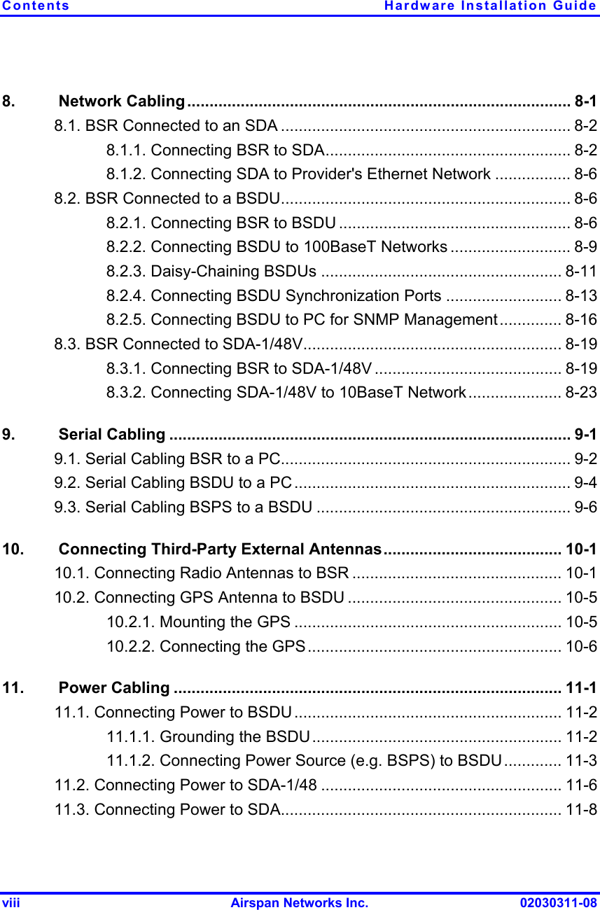 Contents Hardware Installation Guide viii  Airspan Networks Inc.  02030311-08 8.   Network Cabling ...................................................................................... 8-1 8.1. BSR Connected to an SDA ................................................................. 8-2 8.1.1. Connecting BSR to SDA....................................................... 8-2 8.1.2. Connecting SDA to Provider&apos;s Ethernet Network ................. 8-6 8.2. BSR Connected to a BSDU................................................................. 8-6 8.2.1. Connecting BSR to BSDU .................................................... 8-6 8.2.2. Connecting BSDU to 100BaseT Networks ........................... 8-9 8.2.3. Daisy-Chaining BSDUs ...................................................... 8-11 8.2.4. Connecting BSDU Synchronization Ports .......................... 8-13 8.2.5. Connecting BSDU to PC for SNMP Management.............. 8-16 8.3. BSR Connected to SDA-1/48V.......................................................... 8-19 8.3.1. Connecting BSR to SDA-1/48V .......................................... 8-19 8.3.2. Connecting SDA-1/48V to 10BaseT Network..................... 8-23 9.   Serial Cabling .......................................................................................... 9-1 9.1. Serial Cabling BSR to a PC................................................................. 9-2 9.2. Serial Cabling BSDU to a PC .............................................................. 9-4 9.3. Serial Cabling BSPS to a BSDU ......................................................... 9-6 10.   Connecting Third-Party External Antennas........................................ 10-1 10.1. Connecting Radio Antennas to BSR ............................................... 10-1 10.2. Connecting GPS Antenna to BSDU ................................................ 10-5 10.2.1. Mounting the GPS ............................................................ 10-5 10.2.2. Connecting the GPS......................................................... 10-6 11.   Power Cabling ....................................................................................... 11-1 11.1. Connecting Power to BSDU ............................................................ 11-2 11.1.1. Grounding the BSDU........................................................ 11-2 11.1.2. Connecting Power Source (e.g. BSPS) to BSDU............. 11-3 11.2. Connecting Power to SDA-1/48 ...................................................... 11-6 11.3. Connecting Power to SDA............................................................... 11-8 