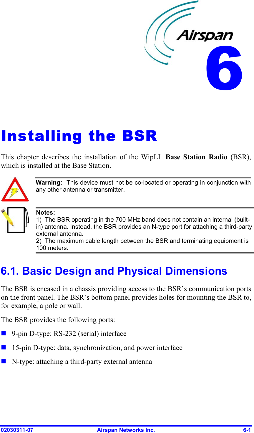  6   Installing the BSR This chapter describes the installation of the WipLL Base Station Radio (BSR), which is installed at the Base Station.  Warning:  This device must not be co-located or operating in conjunction with any other antenna or transmitter.  Notes:  1)  The BSR operating in the 700 MHz band does not contain an internal (built-in) antenna. Instead, the BSR provides an N-type port for attaching a third-party external antenna. 2)  The maximum cable length between the BSR and terminating equipment is 100 meters. 6.1. Basic Design and Physical Dimensions The BSR is encased in a chassis providing access to the BSR’s communication ports on the front panel. The BSR’s bottom panel provides holes for mounting the BSR to, for example, a pole or wall. The BSR provides the following ports:    9-pin D-type: RS-232 (serial) interface 15-pin D-type: data, synchronization, and power interface N-type: attaching a third-party external antenna 02030311-07  Airspan Networks Inc.  6-1 