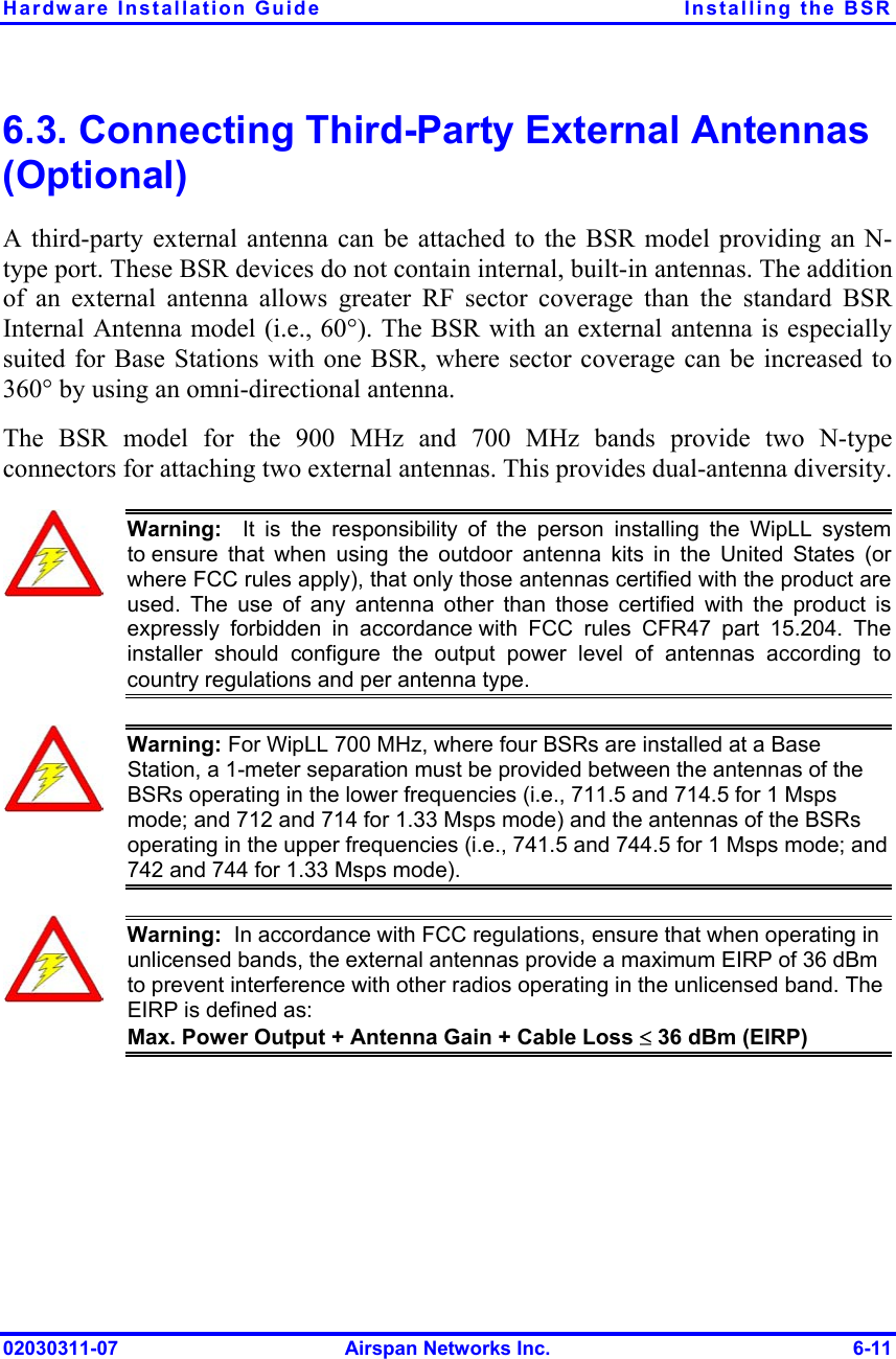 Hardware Installation Guide  Installing the BSR 6.3. Connecting Third-Party External Antennas (Optional) A third-party external antenna can be attached to the BSR model providing an N-type port. These BSR devices do not contain internal, built-in antennas. The addition of an external antenna allows greater RF sector coverage than the standard BSR Internal Antenna model (i.e., 60°). The BSR with an external antenna is especially suited for Base Stations with one BSR, where sector coverage can be increased to 360° by using an omni-directional antenna.  The BSR model for the 900 MHz and 700 MHz bands provide two N-type connectors for attaching two external antennas. This provides dual-antenna diversity.   Warning:  It is the responsibility of the person installing the WipLL systemto ensure that when using the outdoor antenna kits in the United States (or where FCC rules apply), that only those antennas certified with the product areused. The use of any antenna other than those certified with the product isexpressly forbidden in accordance with FCC rules CFR47 part 15.204. The installer should configure the output power level of antennas according tocountry regulations and per antenna type.  Warning: For WipLL 700 MHz, where four BSRs are installed at a Base Station, a 1-meter separation must be provided between the antennas of the BSRs operating in the lower frequencies (i.e., 711.5 and 714.5 for 1 Msps mode; and 712 and 714 for 1.33 Msps mode) and the antennas of the BSRs operating in the upper frequencies (i.e., 741.5 and 744.5 for 1 Msps mode; and 742 and 744 for 1.33 Msps mode).  Warning:  In accordance with FCC regulations, ensure that when operating in unlicensed bands, the external antennas provide a maximum EIRP of 36 dBm to prevent interference with other radios operating in the unlicensed band. The EIRP is defined as: Max. Power Output + Antenna Gain + Cable Loss ≤ 36 dBm (EIRP)  02030311-07  Airspan Networks Inc.  6-11 