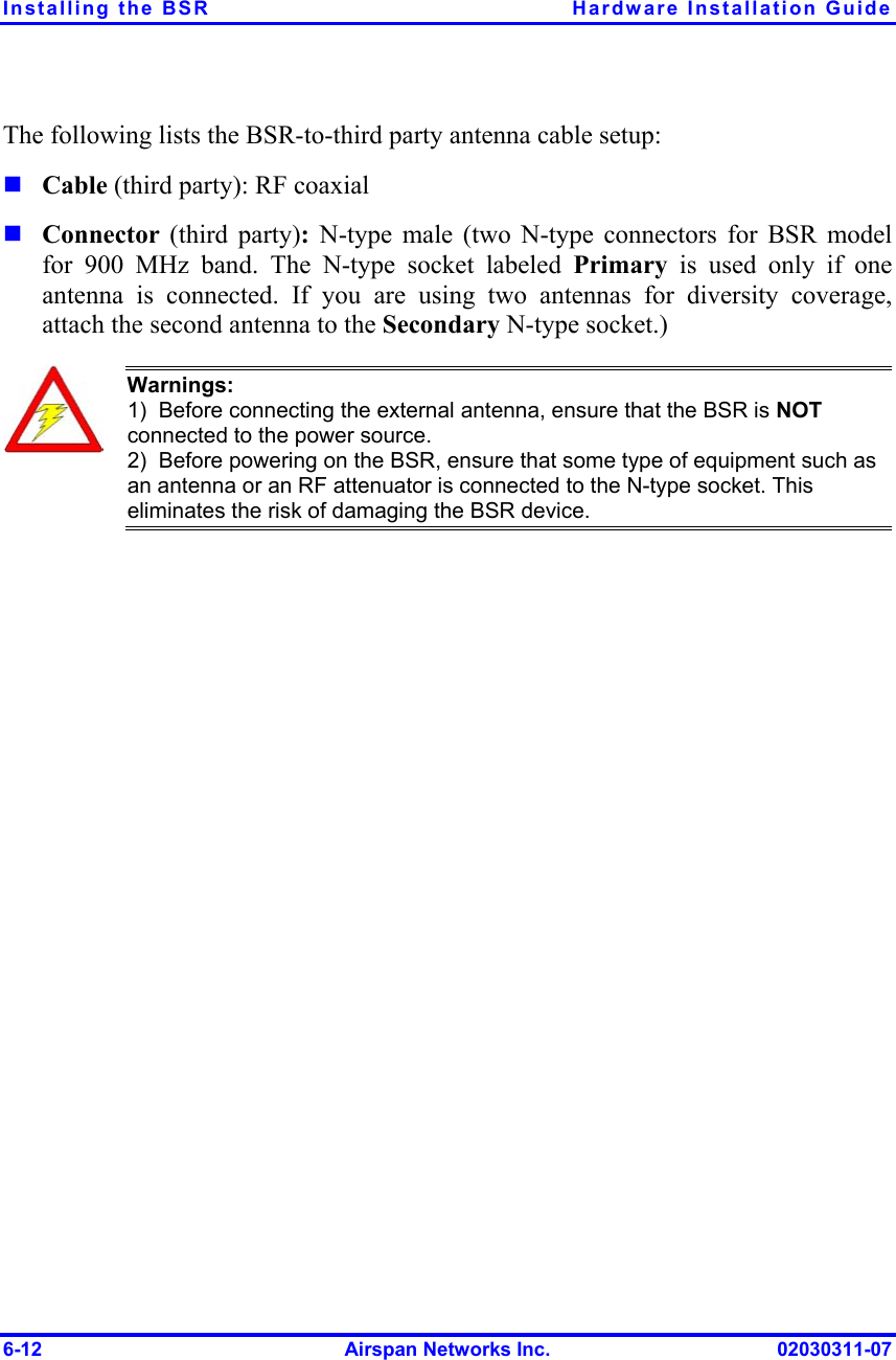 Installing the BSR  Hardware Installation Guide The following lists the BSR-to-third party antenna cable setup:   Cable (third party): RF coaxial  Connector  (third party): N-type male (two N-type connectors for BSR model for 900 MHz band. The N-type socket labeled Primary is used only if one antenna is connected. If you are using two antennas for diversity coverage, attach the second antenna to the Secondary N-type socket.)  Warnings:  1)  Before connecting the external antenna, ensure that the BSR is NOT connected to the power source.  2)  Before powering on the BSR, ensure that some type of equipment such as an antenna or an RF attenuator is connected to the N-type socket. This eliminates the risk of damaging the BSR device.  6-12  Airspan Networks Inc.  02030311-07 