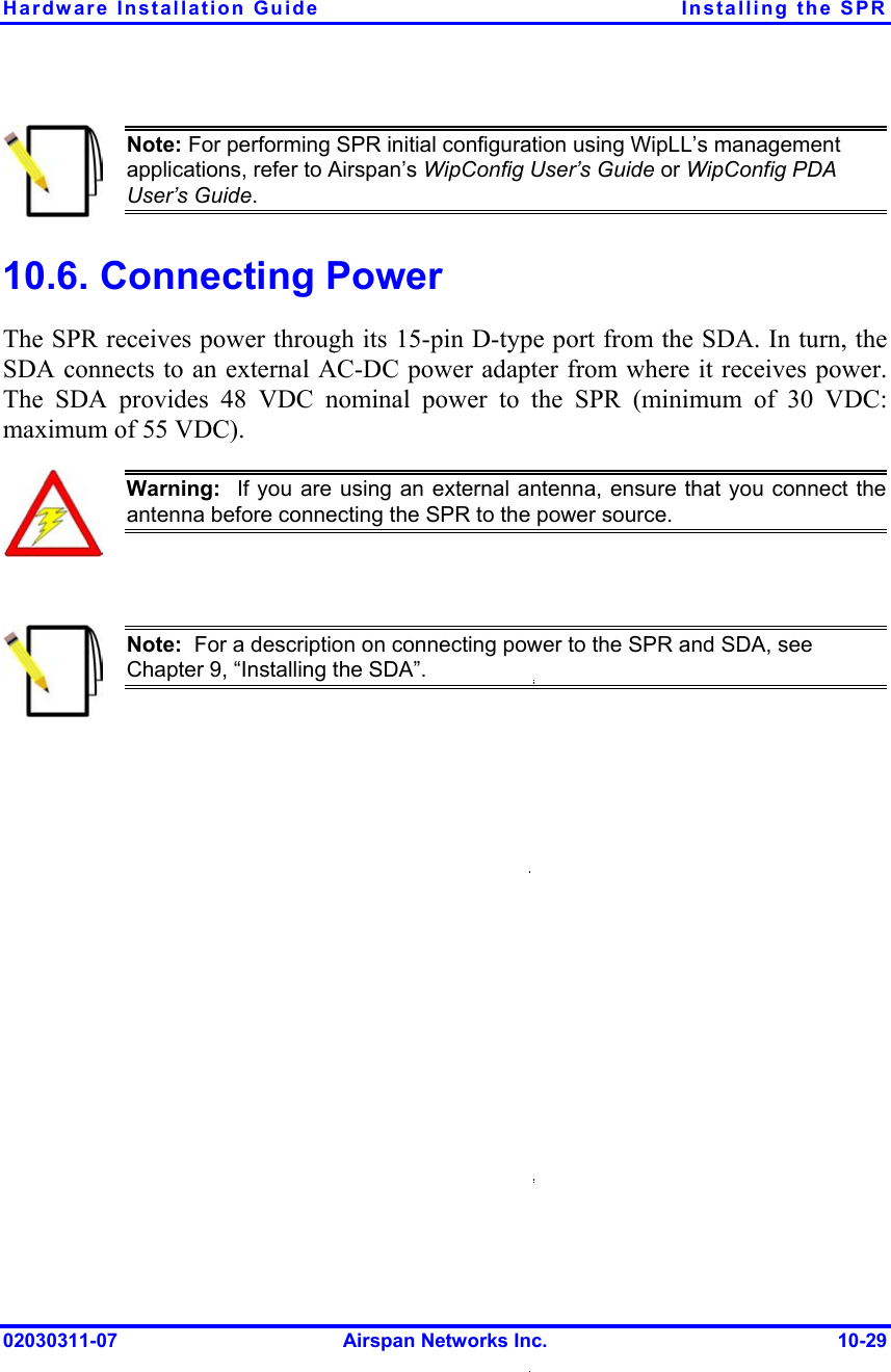 Hardware Installation Guide  Installing the SPR  Note: For performing SPR initial configuration using WipLL’s management applications, refer to Airspan’s WipConfig User’s Guide or WipConfig PDA User’s Guide. 10.6. Connecting Power The SPR receives power through its 15-pin D-type port from the SDA. In turn, the SDA connects to an external AC-DC power adapter from where it receives power. The SDA provides 48 VDC nominal power to the SPR (minimum of 30 VDC: maximum of 55 VDC).  Warning:  If you are using an external antenna, ensure that you connect theantenna before connecting the SPR to the power source.    Note:  For a description on connecting power to the SPR and SDA, see Chapter 9, “Installing the SDA”.  02030311-07  Airspan Networks Inc.  10-29 