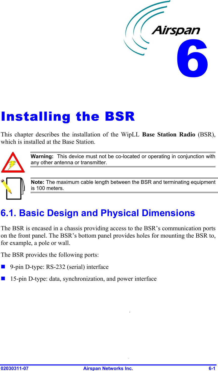  6   Installing the BSR This chapter describes the installation of the WipLL Base Station Radio (BSR), which is installed at the Base Station.  Warning:  This device must not be co-located or operating in conjunction with any other antenna or transmitter.  Note: The maximum cable length between the BSR and terminating equipment is 100 meters. 6.1. Basic Design and Physical Dimensions The BSR is encased in a chassis providing access to the BSR’s communication ports on the front panel. The BSR’s bottom panel provides holes for mounting the BSR to, for example, a pole or wall. The BSR provides the following ports:   9-pin D-type: RS-232 (serial) interface 15-pin D-type: data, synchronization, and power interface 02030311-07  Airspan Networks Inc.  6-1 