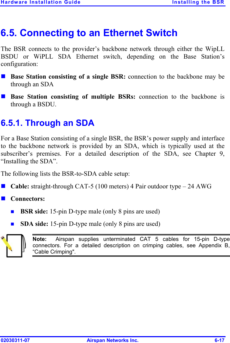 Hardware Installation Guide  Installing the BSR 6.5. Connecting to an Ethernet Switch The BSR connects to the provider’s backbone network through either the WipLL BSDU or WiPLL SDA Ethernet switch, depending on the Base Station’s configuration:        Base Station consisting of a single BSR: connection to the backbone may be through an SDA Base Station consisting of multiple BSRs: connection to the backbone is through a BSDU.   6.5.1. Through an SDA For a Base Station consisting of a single BSR, the BSR’s power supply and interface to the backbone network is provided by an SDA, which is typically used at the subscriber’s premises. For a detailed description of the SDA, see Chapter 9, “Installing the SDA”. The following lists the BSR-to-SDA cable setup: Cable: straight-through CAT-5 (100 meters) 4 Pair outdoor type – 24 AWG  Connectors:  BSR side: 15-pin D-type male (only 8 pins are used) SDA side: 15-pin D-type male (only 8 pins are used)  Note:  Airspan supplies unterminated CAT 5 cables for 15-pin D-type connectors. For a detailed description on crimping cables, see Appendix B,“Cable Crimping&quot;.  02030311-07  Airspan Networks Inc.  6-17 