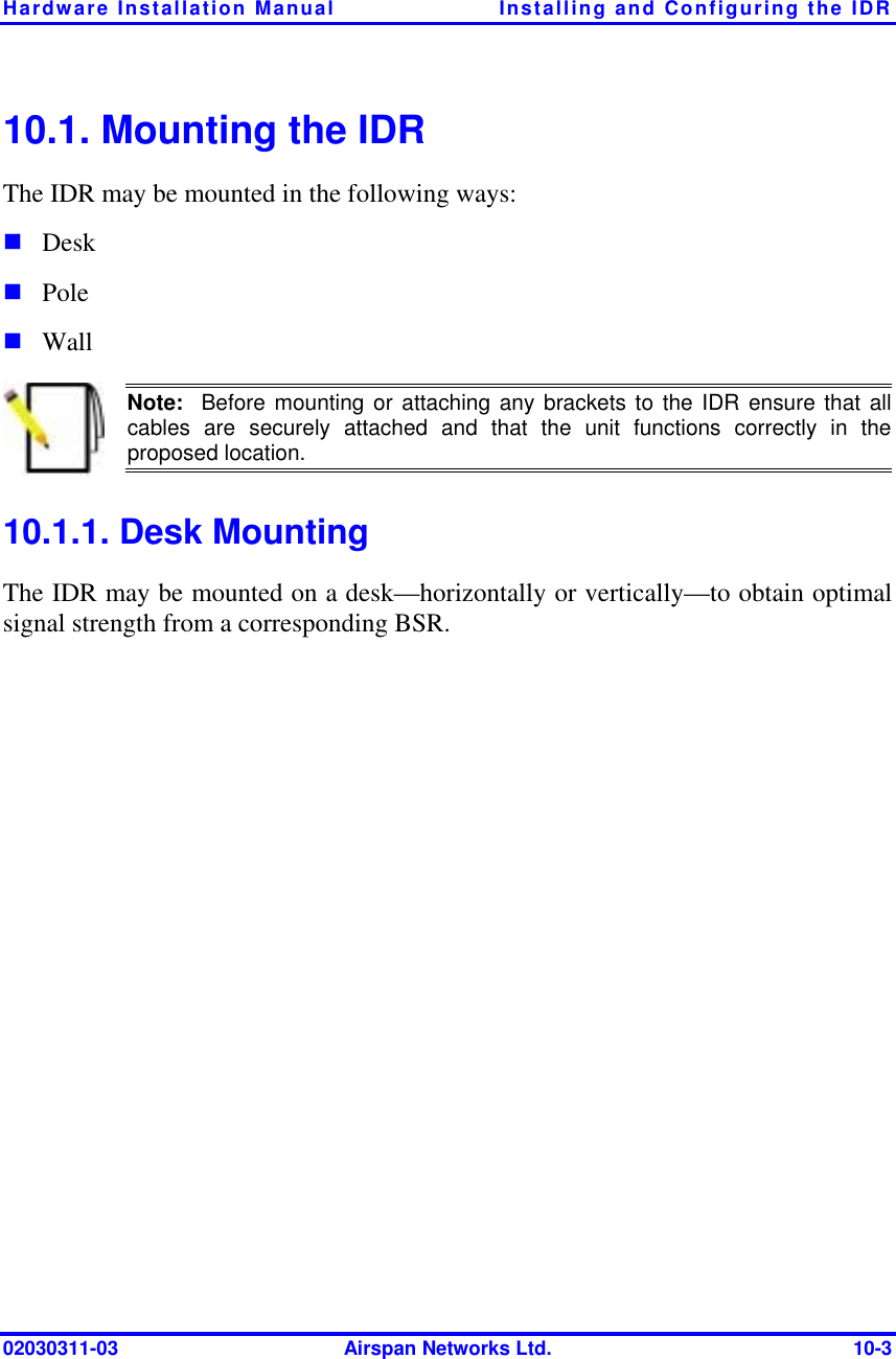 Hardware Installation Manual  Installing and Configuring the IDR 02030311-03  Airspan Networks Ltd.  10-3 10.1. Mounting the IDR The IDR may be mounted in the following ways: ! Desk ! Pole ! Wall  Note:  Before mounting or attaching any brackets to the IDR ensure that allcables are securely attached and that the unit functions correctly in the proposed location. 10.1.1. Desk Mounting The IDR may be mounted on a desk—horizontally or vertically—to obtain optimal signal strength from a corresponding BSR.  