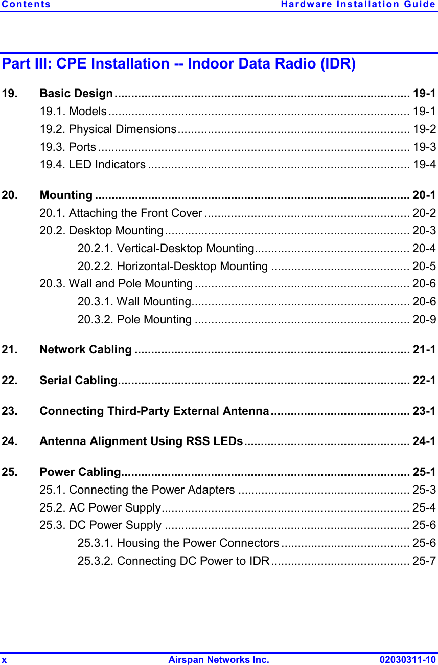 Contents Hardware Installation Guide x Airspan Networks Inc. 02030311-10 Part III: CPE Installation -- Indoor Data Radio (IDR) 19. Basic Design......................................................................................... 19-1 19.1. Models ........................................................................................... 19-1 19.2. Physical Dimensions...................................................................... 19-2 19.3. Ports .............................................................................................. 19-3 19.4. LED Indicators ............................................................................... 19-4 20. Mounting ............................................................................................... 20-1 20.1. Attaching the Front Cover .............................................................. 20-2 20.2. Desktop Mounting.......................................................................... 20-3 20.2.1. Vertical-Desktop Mounting............................................... 20-4 20.2.2. Horizontal-Desktop Mounting .......................................... 20-5 20.3. Wall and Pole Mounting ................................................................. 20-6 20.3.1. Wall Mounting.................................................................. 20-6 20.3.2. Pole Mounting ................................................................. 20-9 21. Network Cabling ................................................................................... 21-1 22. Serial Cabling........................................................................................ 22-1 23.  Connecting Third-Party External Antenna.......................................... 23-1 24.  Antenna Alignment Using RSS LEDs.................................................. 24-1 25. Power Cabling....................................................................................... 25-1 25.1. Connecting the Power Adapters .................................................... 25-3 25.2. AC Power Supply........................................................................... 25-4 25.3. DC Power Supply .......................................................................... 25-6 25.3.1. Housing the Power Connectors ....................................... 25-6 25.3.2. Connecting DC Power to IDR .......................................... 25-7 