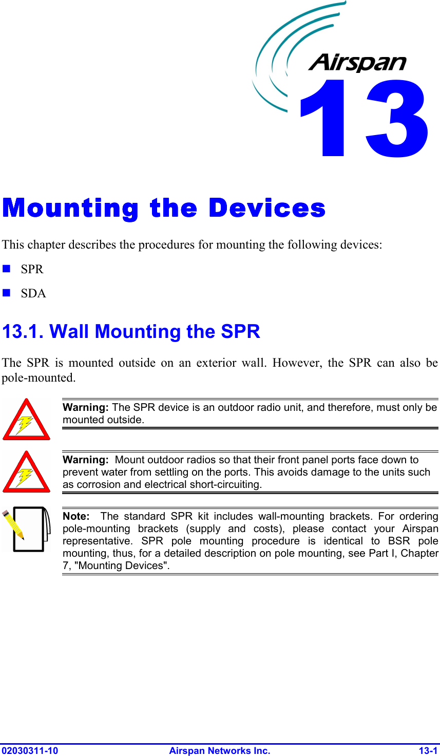  02030311-10 Airspan Networks Inc.  13-1 Mounting the DevicesMounting the DevicesMounting the DevicesMounting the Devices    This chapter describes the procedures for mounting the following devices:  SPR  SDA 13.1. Wall Mounting the SPR The SPR is mounted outside on an exterior wall. However, the SPR can also be pole-mounted.   Warning: The SPR device is an outdoor radio unit, and therefore, must only be mounted outside.  Warning:  Mount outdoor radios so that their front panel ports face down to prevent water from settling on the ports. This avoids damage to the units such as corrosion and electrical short-circuiting.  Note:  The standard SPR kit includes wall-mounting brackets. For orderingpole-mounting brackets (supply and costs), please contact your Airspanrepresentative. SPR pole mounting procedure is identical to BSR polemounting, thus, for a detailed description on pole mounting, see Part I, Chapter7, &quot;Mounting Devices&quot;.  13