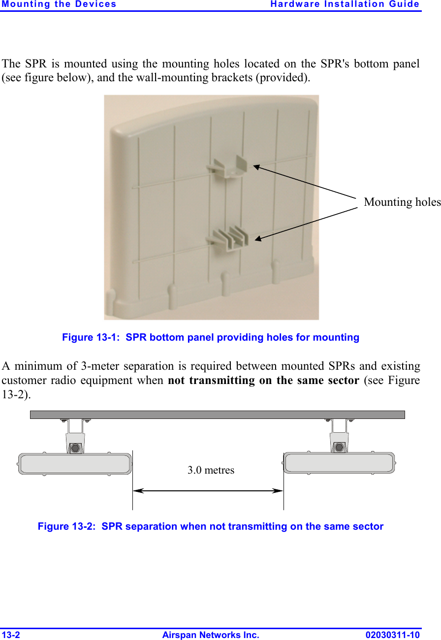 Mounting the Devices  Hardware Installation Guide 13-2 Airspan Networks Inc. 02030311-10 The SPR is mounted using the mounting holes located on the SPR&apos;s bottom panel (see figure below), and the wall-mounting brackets (provided).  Figure  13-1:  SPR bottom panel providing holes for mounting A minimum of 3-meter separation is required between mounted SPRs and existing customer radio equipment when not transmitting on the same sector (see Figure  13-2).  3.0 metres Figure  13-2:  SPR separation when not transmitting on the same sector Mounting holes