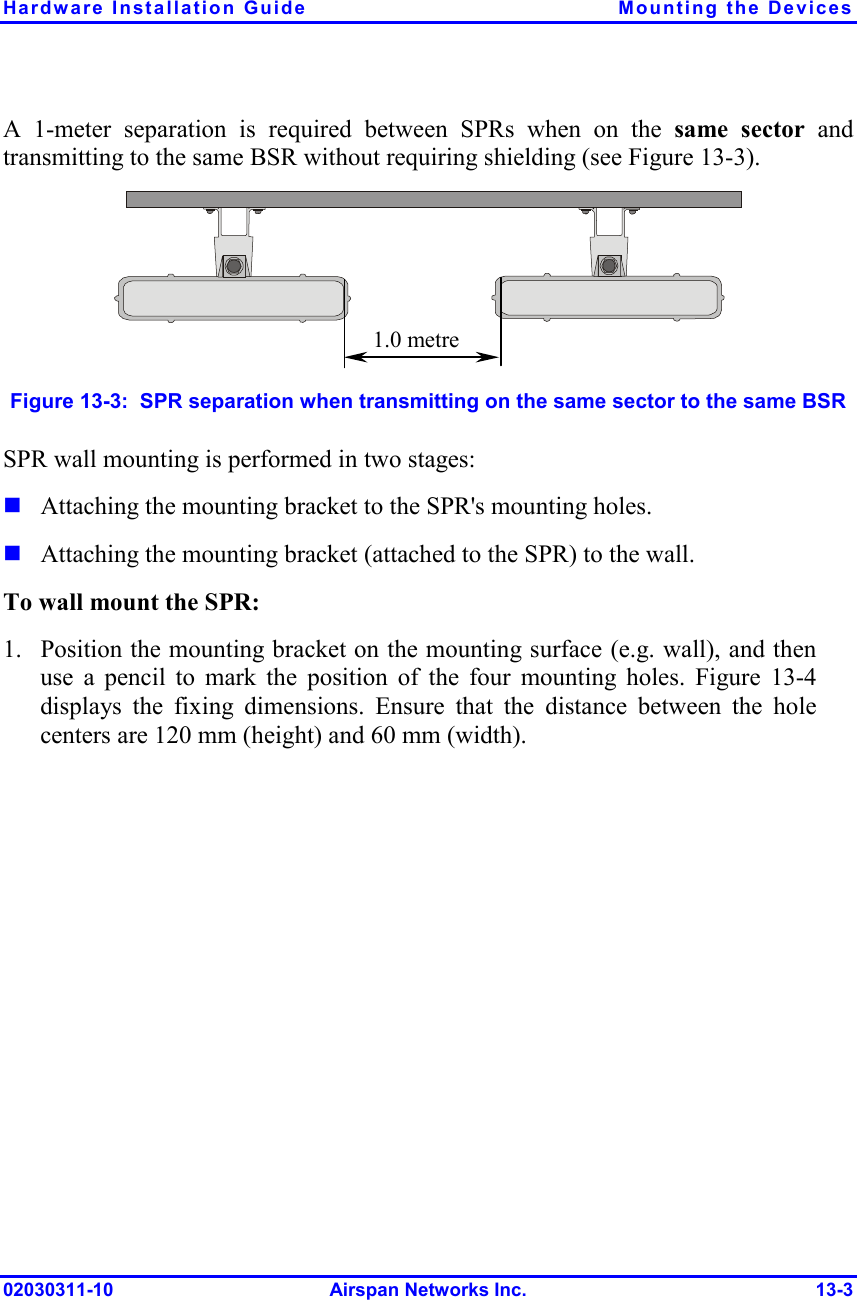 Hardware Installation Guide  Mounting the Devices 02030311-10 Airspan Networks Inc.  13-3 A 1-meter separation is required between SPRs when on the same sector and transmitting to the same BSR without requiring shielding (see Figure  13-3).  1.0 metre Figure  13-3:  SPR separation when transmitting on the same sector to the same BSR SPR wall mounting is performed in two stages:  Attaching the mounting bracket to the SPR&apos;s mounting holes.  Attaching the mounting bracket (attached to the SPR) to the wall. To wall mount the SPR: 1. Position the mounting bracket on the mounting surface (e.g. wall), and then use a pencil to mark the position of the four mounting holes. Figure  13-4 displays the fixing dimensions. Ensure that the distance between the hole centers are 120 mm (height) and 60 mm (width).  