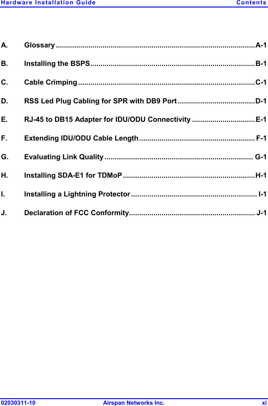 Hardware Installation Guide  Contents 02030311-10 Airspan Networks Inc.  xi A. Glossary ..................................................................................................A-1 B. Installing the BSPS.................................................................................B-1 C. Cable Crimping .......................................................................................C-1 D.  RSS Led Plug Cabling for SPR with DB9 Port ......................................D-1 E.  RJ-45 to DB15 Adapter for IDU/ODU Connectivity ...............................E-1 F.  Extending IDU/ODU Cable Length......................................................... F-1 G. Evaluating Link Quality ......................................................................... G-1 H.  Installing SDA-E1 for TDMoP.................................................................H-1 I.  Installing a Lightning Protector .............................................................. I-1 J.  Declaration of FCC Conformity.............................................................. J-1  